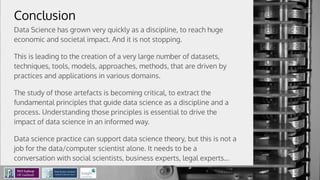 Conclusion
Data Science has grown very quickly as a discipline, to reach huge
economic and societal impact. And it is not stopping.
This is leading to the creation of a very large number of datasets,
techniques, tools, models, approaches, methods, that are driven by
practices and applications in various domains.
The study of those artefacts is becoming critical, to extract the
fundamental principles that guide data science as a discipline and a
process. Understanding those principles is essential to drive the
impact of data science in an informed way.
Data science practice can support data science theory, but this is not a
job for the data/computer scientist alone. It needs to be a
conversation with social scientists, business experts, legal experts...
 