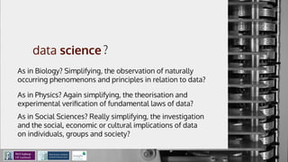 A data-view of
the data science
process
Mathieu d’Aquin - @mdaquin
Data Science Institute
Insight Centre for Data Analytics
NUI Galway
?
As in Biology? Simplifying, the observation of naturally
occurring phenomenons and principles in relation to data?
As in Physics? Again simplifying, the theorisation and
experimental veriﬁcation of fundamental laws of data?
As in Social Sciences? Really simplifying, the investigation
and the social, economic or cultural implications of data
on individuals, groups and society?
 