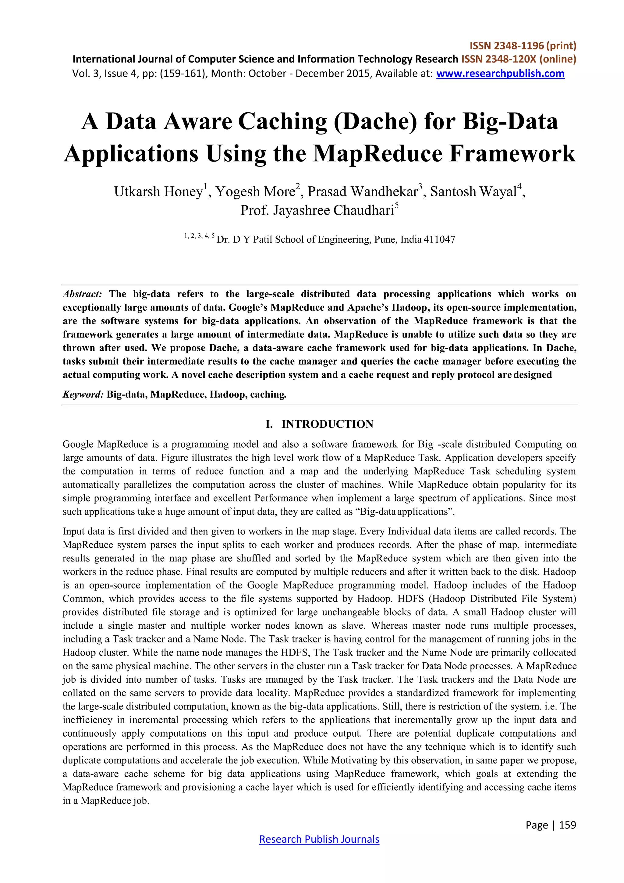 ISSN 2348-1196 (print)
International Journal of Computer Science and Information Technology Research ISSN 2348-120X (online)
Vol. 3, Issue 4, pp: (159-161), Month: October - December 2015, Available at: www.researchpublish.com
Page | 159
Research Publish Journals
A Data Aware Caching (Dache) for Big-Data
Applications Using the MapReduce Framework
Utkarsh Honey1
, Yogesh More2
, Prasad Wandhekar3
, Santosh Wayal4
,
Prof. Jayashree Chaudhari5
1, 2, 3, 4, 5
Dr. D Y Patil School of Engineering, Pune, India 411047
Abstract: The big-data refers to the large-scale distributed data processing applications which works on
exceptionally large amounts of data. Google’s MapReduce and Apache’s Hadoop, its open-source implementation,
are the software systems for big-data applications. An observation of the MapReduce framework is that the
framework generates a large amount of intermediate data. MapReduce is unable to utilize such data so they are
thrown after used. We propose Dache, a data-aware cache framework used for big-data applications. In Dache,
tasks submit their intermediate results to the cache manager and queries the cache manager before executing the
actual computing work. A novel cache description system and a cache request and reply protocol aredesigned
Keyword: Big-data, MapReduce, Hadoop, caching.
I. INTRODUCTION
Google MapReduce is a programming model and also a software framework for Big -scale distributed Computing on
large amounts of data. Figure illustrates the high level work flow of a MapReduce Task. Application developers specify
the computation in terms of reduce function and a map and the underlying MapReduce Task scheduling system
automatically parallelizes the computation across the cluster of machines. While MapReduce obtain popularity for its
simple programming interface and excellent Performance when implement a large spectrum of applications. Since most
such applications take a huge amount of input data, they are called as “Big-dataapplications”.
Input data is first divided and then given to workers in the map stage. Every Individual data items are called records. The
MapReduce system parses the input splits to each worker and produces records. After the phase of map, intermediate
results generated in the map phase are shuffled and sorted by the MapReduce system which are then given into the
workers in the reduce phase. Final results are computed by multiple reducers and after it written back to the disk. Hadoop
is an open-source implementation of the Google MapReduce programming model. Hadoop includes of the Hadoop
Common, which provides access to the file systems supported by Hadoop. HDFS (Hadoop Distributed File System)
provides distributed file storage and is optimized for large unchangeable blocks of data. A small Hadoop cluster will
include a single master and multiple worker nodes known as slave. Whereas master node runs multiple processes,
including a Task tracker and a Name Node. The Task tracker is having control for the management of running jobs in the
Hadoop cluster. While the name node manages the HDFS, The Task tracker and the Name Node are primarily collocated
on the same physical machine. The other servers in the cluster run a Task tracker for Data Node processes. A MapReduce
job is divided into number of tasks. Tasks are managed by the Task tracker. The Task trackers and the Data Node are
collated on the same servers to provide data locality. MapReduce provides a standardized framework for implementing
the large-scale distributed computation, known as the big-data applications. Still, there is restriction of the system. i.e. The
inefficiency in incremental processing which refers to the applications that incrementally grow up the input data and
continuously apply computations on this input and produce output. There are potential duplicate computations and
operations are performed in this process. As the MapReduce does not have the any technique which is to identify such
duplicate computations and accelerate the job execution. While Motivating by this observation, in same paper we propose,
a data-aware cache scheme for big data applications using MapReduce framework, which goals at extending the
MapReduce framework and provisioning a cache layer which is used for efficiently identifying and accessing cache items
in a MapReduce job.
 
