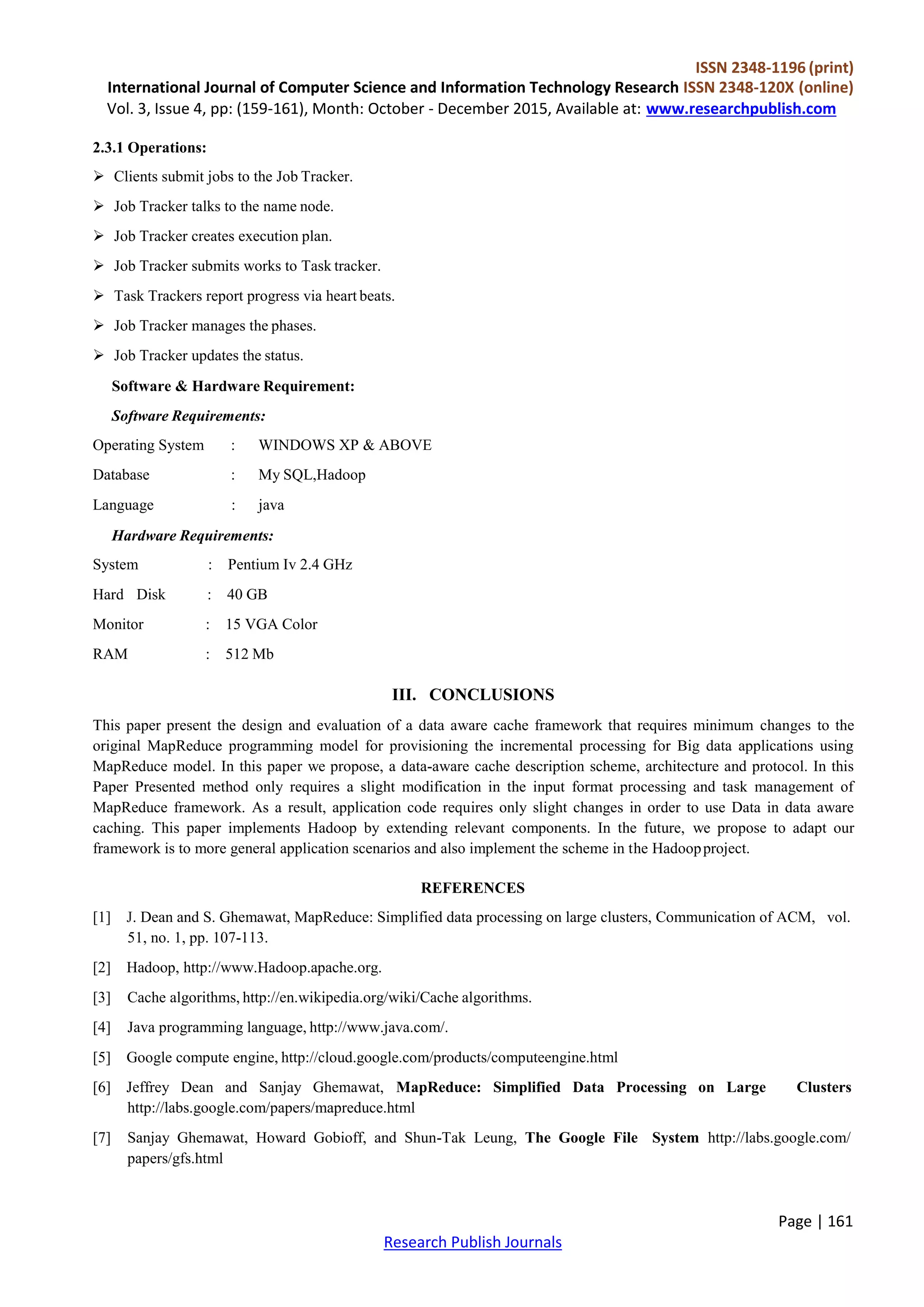 ISSN 2348-1196 (print)
International Journal of Computer Science and Information Technology Research ISSN 2348-120X (online)
Vol. 3, Issue 4, pp: (159-161), Month: October - December 2015, Available at: www.researchpublish.com
Page | 161
Research Publish Journals
2.3.1 Operations:
 Clients submit jobs to the Job Tracker.
 Job Tracker talks to the name node.
 Job Tracker creates execution plan.
 Job Tracker submits works to Task tracker.
 Task Trackers report progress via heart beats.
 Job Tracker manages the phases.
 Job Tracker updates the status.
Software & Hardware Requirement:
Software Requirements:
Operating System : WINDOWS XP & ABOVE
Database : My SQL,Hadoop
Language : java
Hardware Requirements:
System : Pentium Iv 2.4 GHz
Hard Disk : 40 GB
Monitor : 15 VGA Color
RAM : 512 Mb
III. CONCLUSIONS
This paper present the design and evaluation of a data aware cache framework that requires minimum changes to the
original MapReduce programming model for provisioning the incremental processing for Big data applications using
MapReduce model. In this paper we propose, a data-aware cache description scheme, architecture and protocol. In this
Paper Presented method only requires a slight modification in the input format processing and task management of
MapReduce framework. As a result, application code requires only slight changes in order to use Data in data aware
caching. This paper implements Hadoop by extending relevant components. In the future, we propose to adapt our
framework is to more general application scenarios and also implement the scheme in the Hadoopproject.
REFERENCES
[1] J. Dean and S. Ghemawat, MapReduce: Simplified data processing on large clusters, Communication of ACM, vol.
51, no. 1, pp. 107-113.
[2] Hadoop, http://www.Hadoop.apache.org.
[3] Cache algorithms, http://en.wikipedia.org/wiki/Cache algorithms.
[4] Java programming language, http://www.java.com/.
[5] Google compute engine, http://cloud.google.com/products/computeengine.html
[6] Jeffrey Dean and Sanjay Ghemawat, MapReduce: Simplified Data Processing on Large Clusters
http://labs.google.com/papers/mapreduce.html
[7] Sanjay Ghemawat, Howard Gobioff, and Shun-Tak Leung, The Google File System http://labs.google.com/
papers/gfs.html
 