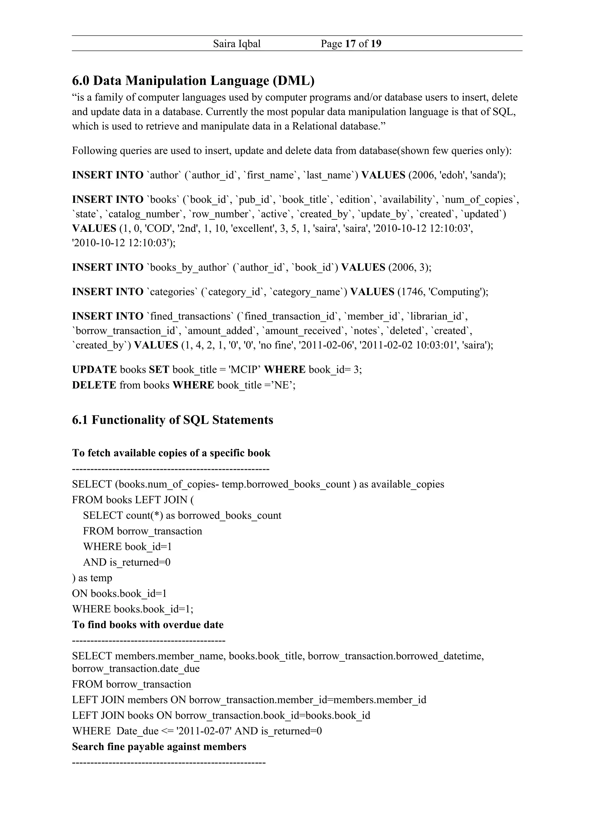 Saira Iqbal               Page 17 of 19


6.0 Data Manipulation Language (DML)
“is a family of computer languages used by computer programs and/or database users to insert, delete
and update data in a database. Currently the most popular data manipulation language is that of SQL,
which is used to retrieve and manipulate data in a Relational database.”

Following queries are used to insert, update and delete data from database(shown few queries only):

INSERT INTO `author` (`author_id`, `first_name`, `last_name`) VALUES (2006, 'edoh', 'sanda');

INSERT INTO `books` (`book_id`, `pub_id`, `book_title`, `edition`, `availability`, `num_of_copies`,
`state`, `catalog_number`, `row_number`, `active`, `created_by`, `update_by`, `created`, `updated`)
VALUES (1, 0, 'COD', '2nd', 1, 10, 'excellent', 3, 5, 1, 'saira', 'saira', '2010-10-12 12:10:03',
'2010-10-12 12:10:03');

INSERT INTO `books_by_author` (`author_id`, `book_id`) VALUES (2006, 3);

INSERT INTO `categories` (`category_id`, `category_name`) VALUES (1746, 'Computing');

INSERT INTO `fined_transactions` (`fined_transaction_id`, `member_id`, `librarian_id`,
`borrow_transaction_id`, `amount_added`, `amount_received`, `notes`, `deleted`, `created`,
`created_by`) VALUES (1, 4, 2, 1, '0', '0', 'no fine', '2011-02-06', '2011-02-02 10:03:01', 'saira');

UPDATE books SET book_title = 'MCIP’ WHERE book_id= 3;
DELETE from books WHERE book_title =’NE’;


6.1 Functionality of SQL Statements

To fetch available copies of a specific book
------------------------------------------------------
SELECT (books.num_of_copies- temp.borrowed_books_count ) as available_copies
FROM books LEFT JOIN (
   SELECT count(*) as borrowed_books_count
   FROM borrow_transaction
   WHERE book_id=1
   AND is_returned=0
) as temp
ON books.book_id=1
WHERE books.book_id=1;
To find books with overdue date
------------------------------------------
SELECT members.member_name, books.book_title, borrow_transaction.borrowed_datetime,
borrow_transaction.date_due
FROM borrow_transaction
LEFT JOIN members ON borrow_transaction.member_id=members.member_id
LEFT JOIN books ON borrow_transaction.book_id=books.book_id
WHERE Date_due <= '2011-02-07' AND is_returned=0
Search fine payable against members
-----------------------------------------------------
 