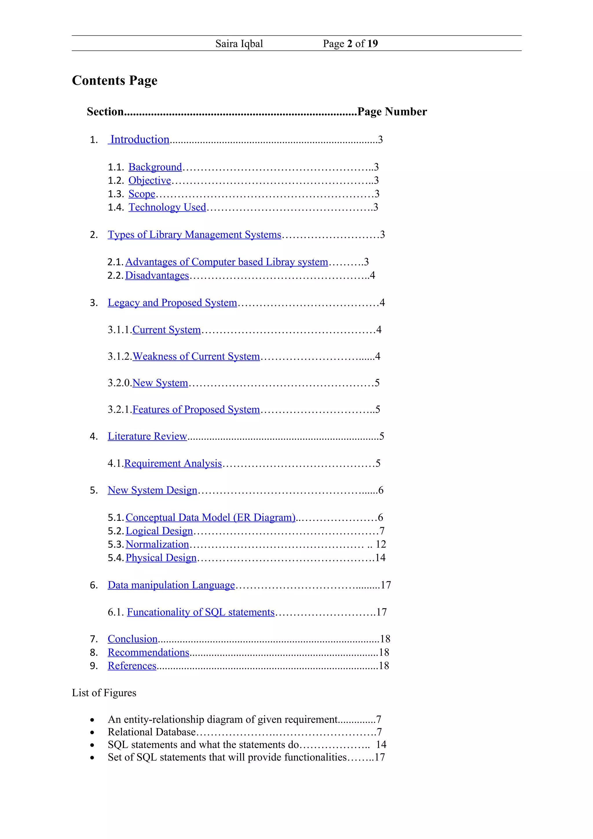 Saira Iqbal                        Page 2 of 19


Contents Page

   Section..............................................................................Page Number

    1.    Introduction............................................................................3

         1.1.   Background……………………………………………..3
         1.2.   Objective………………………………………………..3
         1.3.   Scope……………………………………………………3
         1.4.   Technology Used……………………………………….3

    2. Types of Library Management Systems………………………3

         2.1. Advantages of Computer based Libray system……….3
         2.2. Disadvantages…………………………………………..4

    3. Legacy and Proposed System…………………………………4

         3.1.1.Current System…………………………………………4

         3.1.2.Weakness of Current System………………………......4

         3.2.0.New System……………………………………………5

         3.2.1.Features of Proposed System…………………………..5

    4. Literature Review......................................................................5

         4.1.Requirement Analysis……………………………………5

    5. New System Design………………………………………......6

         5.1. Conceptual Data Model (ER Diagram)..…………………6
         5.2. Logical Design……………………………………………7
         5.3. Normalization………………………………………… .. 12
         5.4. Physical Design………………………………………….14

    6. Data manipulation Language…………………………….........17

         6.1. Funcationality of SQL statements……………………….17

    7. Conclusion.................................................................................18
    8. Recommendations.....................................................................18
    9. References.................................................................................18

List of Figures

    •    An entity-relationship diagram of given requirement..............7
    •    Relational Database………………….……………………….7
    •    SQL statements and what the statements do……………….. 14
    •    Set of SQL statements that will provide functionalities……..17
 