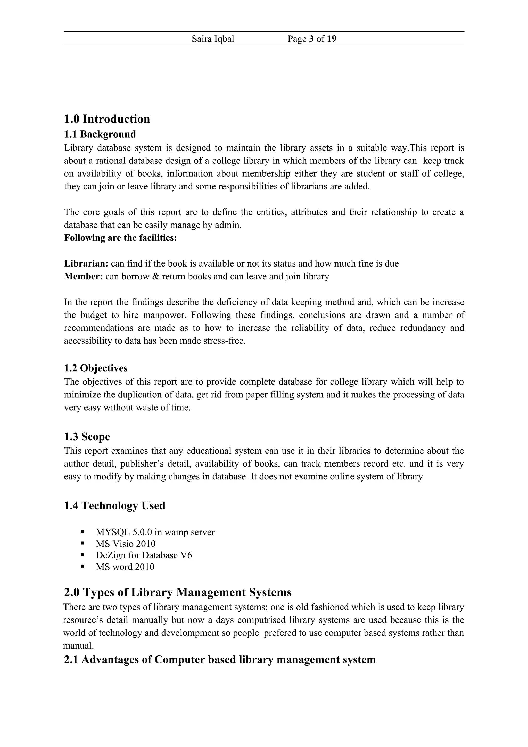 Saira Iqbal              Page 3 of 19




1.0 Introduction
1.1 Background
Library database system is designed to maintain the library assets in a suitable way.This report is
about a rational database design of a college library in which members of the library can keep track
on availability of books, information about membership either they are student or staff of college,
they can join or leave library and some responsibilities of librarians are added.

The core goals of this report are to define the entities, attributes and their relationship to create a
database that can be easily manage by admin.
Following are the facilities:

Librarian: can find if the book is available or not its status and how much fine is due
Member: can borrow & return books and can leave and join library

In the report the findings describe the deficiency of data keeping method and, which can be increase
the budget to hire manpower. Following these findings, conclusions are drawn and a number of
recommendations are made as to how to increase the reliability of data, reduce redundancy and
accessibility to data has been made stress-free.

1.2 Objectives
The objectives of this report are to provide complete database for college library which will help to
minimize the duplication of data, get rid from paper filling system and it makes the processing of data
very easy without waste of time.


1.3 Scope
This report examines that any educational system can use it in their libraries to determine about the
author detail, publisher’s detail, availability of books, can track members record etc. and it is very
easy to modify by making changes in database. It does not examine online system of library


1.4 Technology Used

       MYSQL 5.0.0 in wamp server
       MS Visio 2010
       DeZign for Database V6
       MS word 2010

2.0 Types of Library Management Systems
There are two types of library management systems; one is old fashioned which is used to keep library
resource’s detail manually but now a days computrised library systems are used because this is the
world of technology and develompment so people prefered to use computer based systems rather than
manual.
2.1 Advantages of Computer based library management system
 