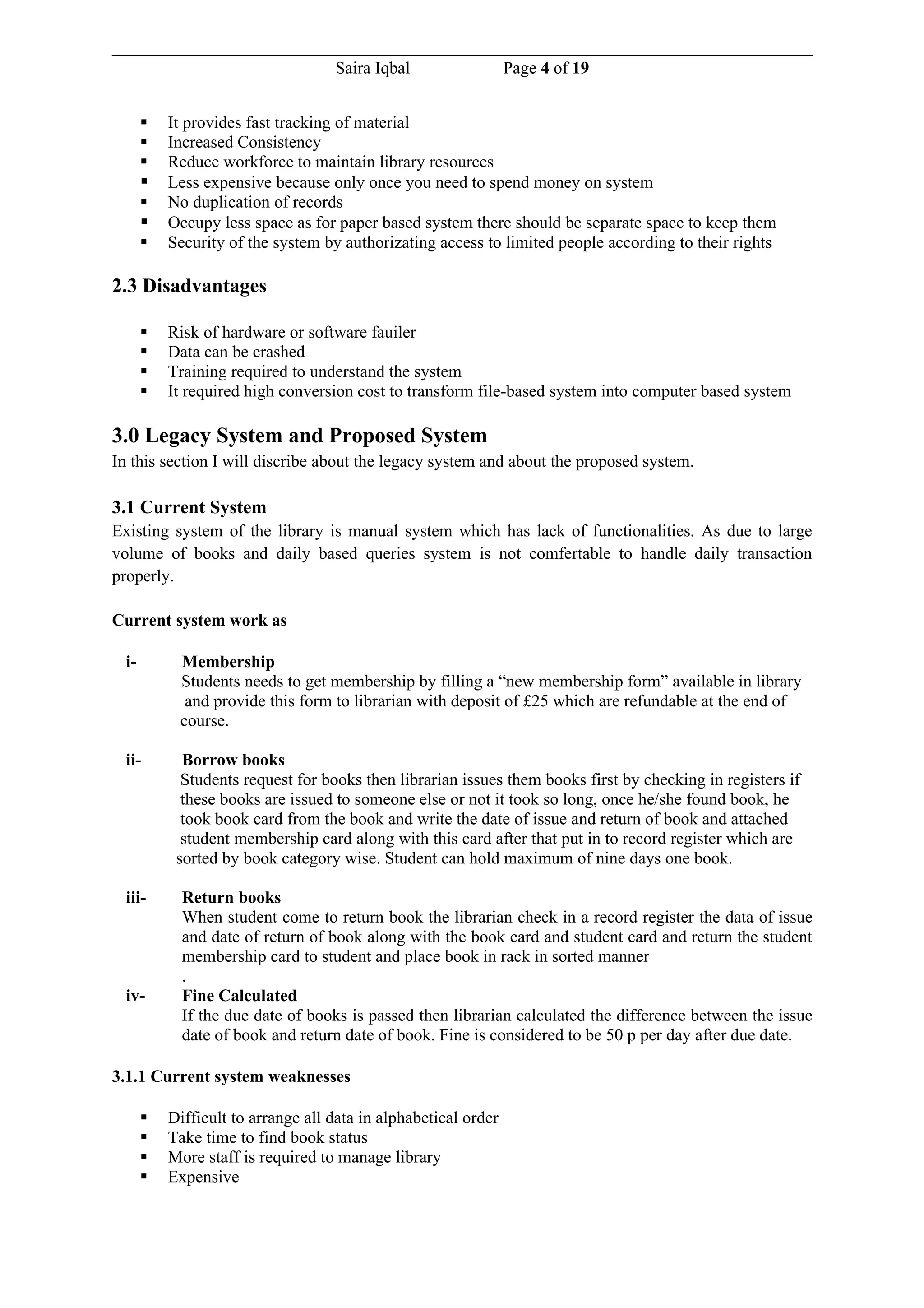 Saira Iqbal                  Page 4 of 19


          It provides fast tracking of material
          Increased Consistency
          Reduce workforce to maintain library resources
          Less expensive because only once you need to spend money on system
          No duplication of records
          Occupy less space as for paper based system there should be separate space to keep them
          Security of the system by authorizating access to limited people according to their rights

2.3 Disadvantages

          Risk of hardware or software fauiler
          Data can be crashed
          Training required to understand the system
          It required high conversion cost to transform file-based system into computer based system

3.0 Legacy System and Proposed System
In this section I will discribe about the legacy system and about the proposed system.

3.1 Current System
Existing system of the library is manual system which has lack of functionalities. As due to large
volume of books and daily based queries system is not comfertable to handle daily transaction
properly.

Current system work as

  i-        Membership
            Students needs to get membership by filling a “new membership form” available in library
             and provide this form to librarian with deposit of £25 which are refundable at the end of
            course.

  ii-        Borrow books
             Students request for books then librarian issues them books first by checking in registers if
             these books are issued to someone else or not it took so long, once he/she found book, he
             took book card from the book and write the date of issue and return of book and attached
             student membership card along with this card after that put in to record register which are
            sorted by book category wise. Student can hold maximum of nine days one book.

  iii-       Return books
             When student come to return book the librarian check in a record register the data of issue
             and date of return of book along with the book card and student card and return the student
             membership card to student and place book in rack in sorted manner
             .
  iv-        Fine Calculated
             If the due date of books is passed then librarian calculated the difference between the issue
             date of book and return date of book. Fine is considered to be 50 p per day after due date.

3.1.1 Current system weaknesses

          Difficult to arrange all data in alphabetical order
          Take time to find book status
          More staff is required to manage library
          Expensive
 