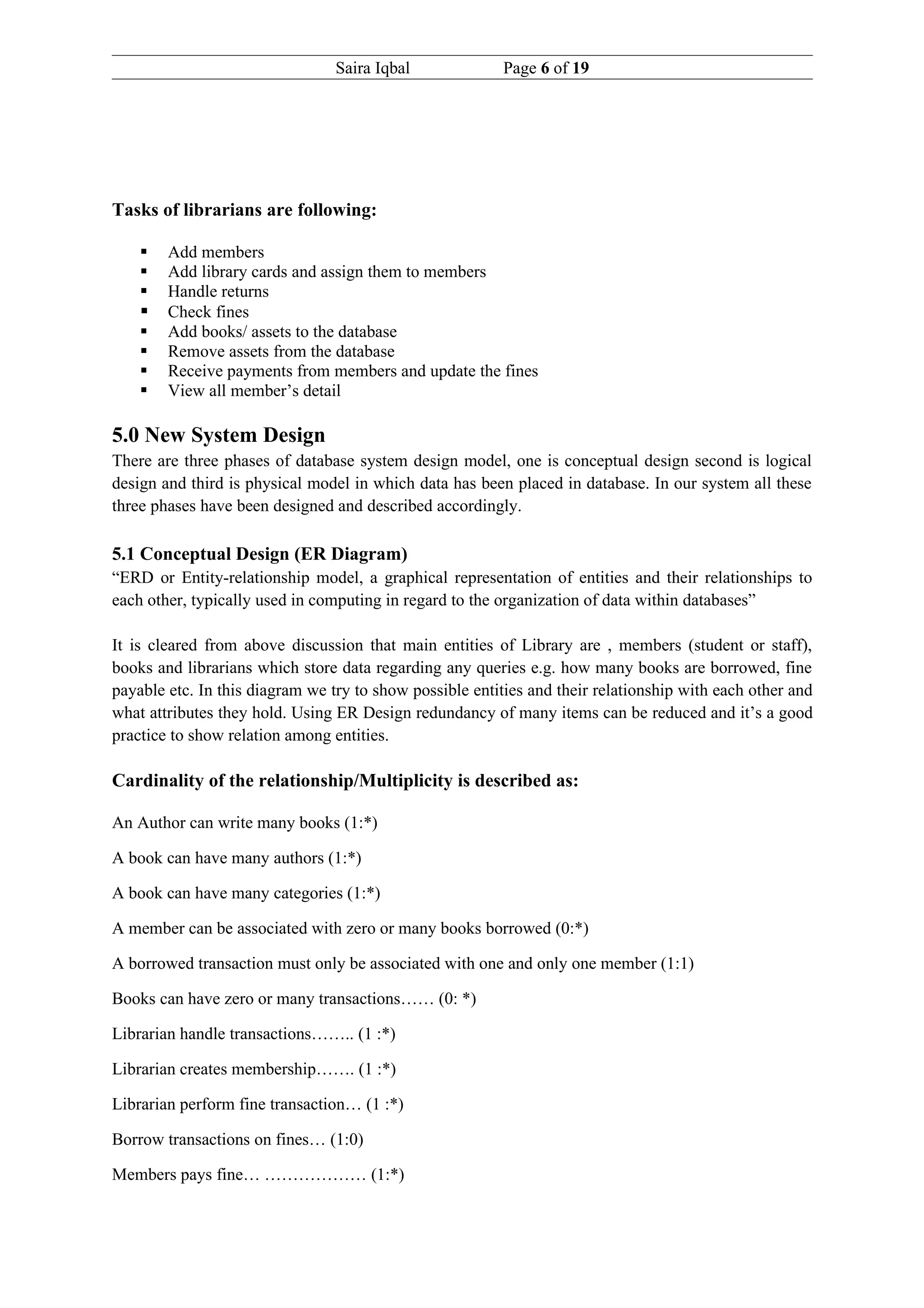 Saira Iqbal              Page 6 of 19




Tasks of librarians are following:

       Add members
       Add library cards and assign them to members
       Handle returns
       Check fines
       Add books/ assets to the database
       Remove assets from the database
       Receive payments from members and update the fines
       View all member’s detail

5.0 New System Design
There are three phases of database system design model, one is conceptual design second is logical
design and third is physical model in which data has been placed in database. In our system all these
three phases have been designed and described accordingly.

5.1 Conceptual Design (ER Diagram)
“ERD or Entity-relationship model, a graphical representation of entities and their relationships to
each other, typically used in computing in regard to the organization of data within databases”

It is cleared from above discussion that main entities of Library are , members (student or staff),
books and librarians which store data regarding any queries e.g. how many books are borrowed, fine
payable etc. In this diagram we try to show possible entities and their relationship with each other and
what attributes they hold. Using ER Design redundancy of many items can be reduced and it’s a good
practice to show relation among entities.

Cardinality of the relationship/Multiplicity is described as:

An Author can write many books (1:*)

A book can have many authors (1:*)

A book can have many categories (1:*)

A member can be associated with zero or many books borrowed (0:*)

A borrowed transaction must only be associated with one and only one member (1:1)

Books can have zero or many transactions…… (0: *)

Librarian handle transactions…….. (1 :*)

Librarian creates membership……. (1 :*)

Librarian perform fine transaction… (1 :*)

Borrow transactions on fines… (1:0)

Members pays fine… ……………… (1:*)
 