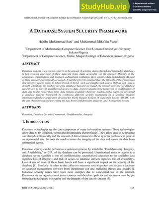 International Journal of Computer Science & Information Technology (IJCSIT) Vol 7, No 6, December 2015
DOI:10.5121/ijcsit.2015.7614 165
A DATABASE SYSTEM SECURITY FRAMEWORK
Habiba Muhammad Sani1
and Muhammad Mika’ilu Yabo2
1
Department of Mathematics,Computer Science Unit Usmanu Danfodiyo University,
Sokoto-Nigeria
2
Department of Computer Science, Shehu Shagari College of Education, Sokoto-Nigeria.
ABSTRACT
Database security is a growing concern as the amount of sensitive data collected and retained in databases
is fast growing and most of these data are being made accessible via the internet. Majority of the
companies, organizations and teaching and learning institutions store sensitive data in databases .As most
of these data are electronically accessed , It can therefore be assumed that , the integrity of these numerous
and sensitive data is prone to different kind of threat such as{Unauthorized access, theft as well access
denial}. Therefore, the need for securing databases has also increased The primary objectives of database
security are to prevent unauthorized access to data, prevent unauthorized tampering or modification of
data, and to also ensure that, these data remains available whenever needed. In this paper, we developed
a database security framework by combining different security mechanism on a sensitive students
information database application designed for Shehu Shagari College of Education Sokoto (SSCOE) with
the aim of minimizing and preventing the data from Confidentiality, Integrity and Availability threats.
KEYWORDS
Database, Database Security Framework, Confidentiality, Integrity
1. INTRODUCTION
Database technologies are the core component of many information systems. These technologies
allow data to be collected, stored and disseminated electronically. They allow data to be retained
and shared electronically and the amount of data contained in these systems continues to grow at
an exponential rate. So does the need to insure the integrity of the data and secure the data from
unintended access.
Database security can be defined as a system or process by which the “Confidentiality, Integrity,
and Availability,” or CIA, of the database can be protected. Unauthorized entry or access to a
database server signifies a loss of confidentiality; unauthorized alteration to the available data
signifies loss of integrity; and lack of access to database services signifies loss of availability.
Loss of one or more of these basic facets will have a significant impact on the security of the
database [1]. Similarly, it refers to the collective measures used to protect and secure a database
or database management software from illegitimate use and malicious threats and attacks[2].
Database security issues have been more complex due to widespread use of the internet.
Databases are an organizational main resource and therefore, policies and measures must be put
into place to safeguard its security and the integrity of the data it contains [3].
 