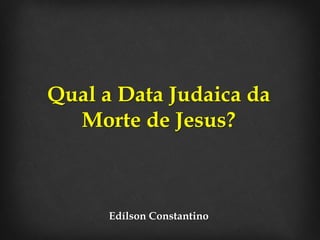 Qual a Data Judaica da 
Morte de Jesus? 
Edílson Constantino 
 