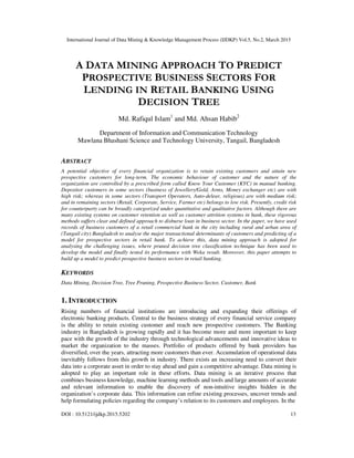 International Journal of Data Mining & Knowledge Management Process (IJDKP) Vol.5, No.2, March 2015
DOI : 10.5121/ijdkp.2015.5202 13
A DATA MINING APPROACH TO PREDICT
PROSPECTIVE BUSINESS SECTORS FOR
LENDING IN RETAIL BANKING USING
DECISION TREE
Md. Rafiqul Islam1
and Md. Ahsan Habib2
Department of Information and Communication Technology
Mawlana Bhashani Science and Technology University, Tangail, Bangladesh
ABSTRACT
A potential objective of every financial organization is to retain existing customers and attain new
prospective customers for long-term. The economic behaviour of customer and the nature of the
organization are controlled by a prescribed form called Know Your Customer (KYC) in manual banking.
Depositor customers in some sectors (business of Jewellery/Gold, Arms, Money exchanger etc) are with
high risk; whereas in some sectors (Transport Operators, Auto-delear, religious) are with medium risk;
and in remaining sectors (Retail, Corporate, Service, Farmer etc) belongs to low risk. Presently, credit risk
for counterparty can be broadly categorized under quantitative and qualitative factors. Although there are
many existing systems on customer retention as well as customer attrition systems in bank, these rigorous
methods suffers clear and defined approach to disburse loan in business sector. In the paper, we have used
records of business customers of a retail commercial bank in the city including rural and urban area of
(Tangail city) Bangladesh to analyse the major transactional determinants of customers and predicting of a
model for prospective sectors in retail bank. To achieve this, data mining approach is adopted for
analysing the challenging issues, where pruned decision tree classification technique has been used to
develop the model and finally tested its performance with Weka result. Moreover, this paper attempts to
build up a model to predict prospective business sectors in retail banking.
KEYWORDS
Data Mining, Decision Tree, Tree Pruning, Prospective Business Sector, Customer, Bank
1. INTRODUCTION
Rising numbers of financial institutions are introducing and expanding their offerings of
electronic banking products. Central to the business strategy of every financial service company
is the ability to retain existing customer and reach new prospective customers. The Banking
industry in Bangladesh is growing rapidly and it has become more and more important to keep
pace with the growth of the industry through technological advancements and innovative ideas to
market the organization to the masses. Portfolio of products offered by bank providers has
diversified, over the years, attracting more customers than ever. Accumulation of operational data
inevitably follows from this growth in industry. There exists an increasing need to convert their
data into a corporate asset in order to stay ahead and gain a competitive advantage. Data mining is
adopted to play an important role in these efforts. Data mining is an iterative process that
combines business knowledge, machine learning methods and tools and large amounts of accurate
and relevant information to enable the discovery of non-intuitive insights hidden in the
organization’s corporate data. This information can refine existing processes, uncover trends and
help formulating policies regarding the company’s relation to its customers and employees. In the
 