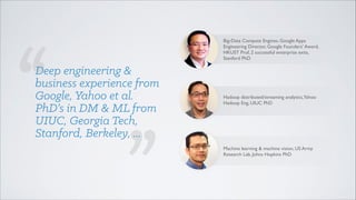 Big-Data Compute Engines, Google Apps
Engineering Director, Google Founders’ Award,
HKUST Prof, 2 successful enterprise exits,
Stanford PhD

Deep engineering &
business experience from
Google, Yahoo et al.
PhD’s in DM & ML from
UIUC, Georgia Tech,
Stanford, Berkeley, ...

Hadoop distributed/streaming analytics,Yahoo
Hadoop Eng, UIUC PhD

Machine learning & machine vision, US Army
Research Lab, Johns Hopkins PhD

 