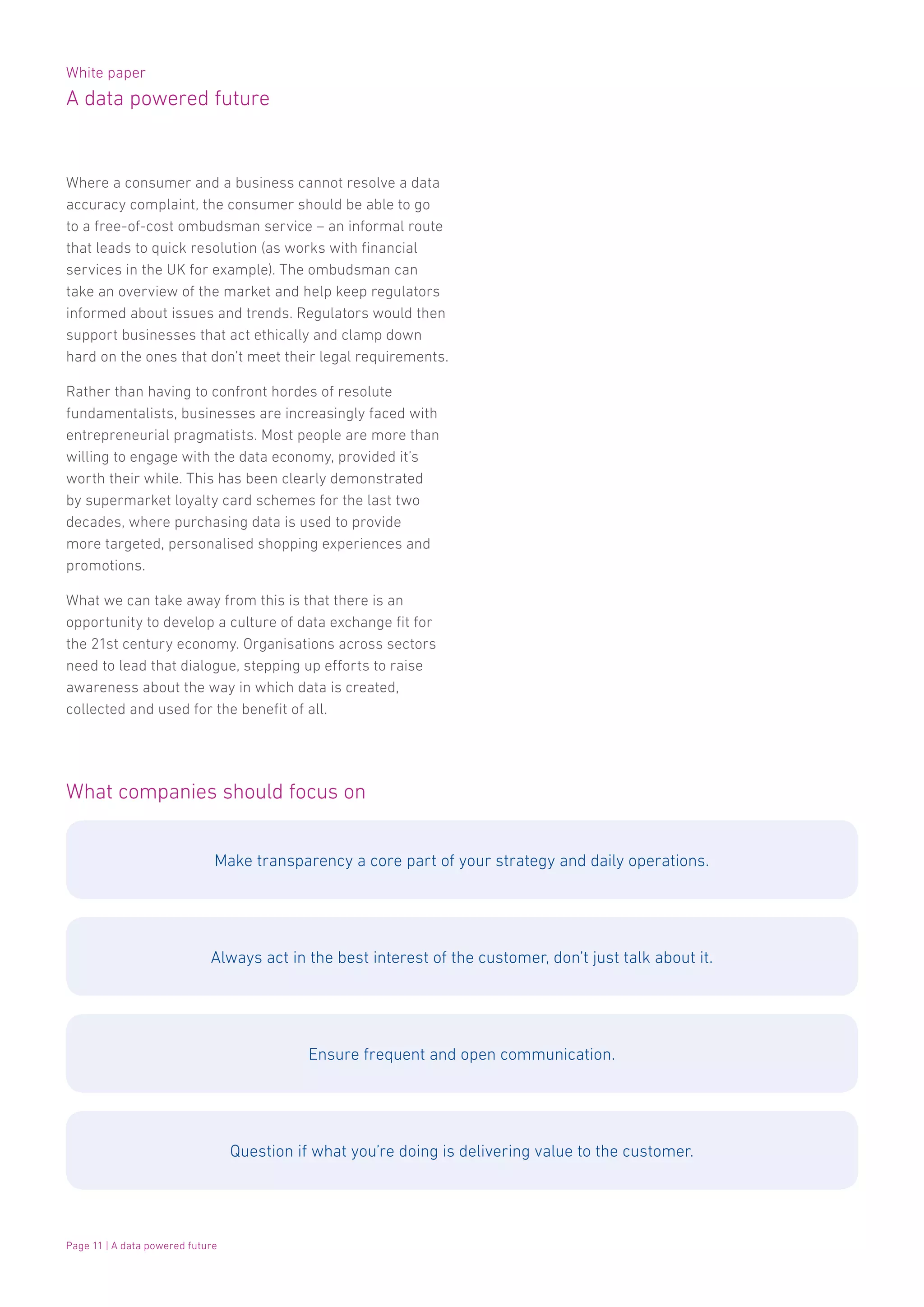 White paper
A data powered future
Page 11 | A data powered future
Where a consumer and a business cannot resolve a data
accuracy complaint, the consumer should be able to go
to a free-of-cost ombudsman service – an informal route
that leads to quick resolution (as works with financial
services in the UK for example). The ombudsman can
take an overview of the market and help keep regulators
informed about issues and trends. Regulators would then
support businesses that act ethically and clamp down
hard on the ones that don’t meet their legal requirements.
Rather than having to confront hordes of resolute
fundamentalists, businesses are increasingly faced with
entrepreneurial pragmatists. Most people are more than
willing to engage with the data economy, provided it’s
worth their while. This has been clearly demonstrated
by supermarket loyalty card schemes for the last two
decades, where purchasing data is used to provide
more targeted, personalised shopping experiences and
promotions.
What we can take away from this is that there is an
opportunity to develop a culture of data exchange fit for
the 21st century economy. Organisations across sectors
need to lead that dialogue, stepping up efforts to raise
awareness about the way in which data is created,
collected and used for the benefit of all.
What companies should focus on
Make transparency a core part of your strategy and daily operations.
Always act in the best interest of the customer, don’t just talk about it.
Ensure frequent and open communication.
Question if what you’re doing is delivering value to the customer.
 