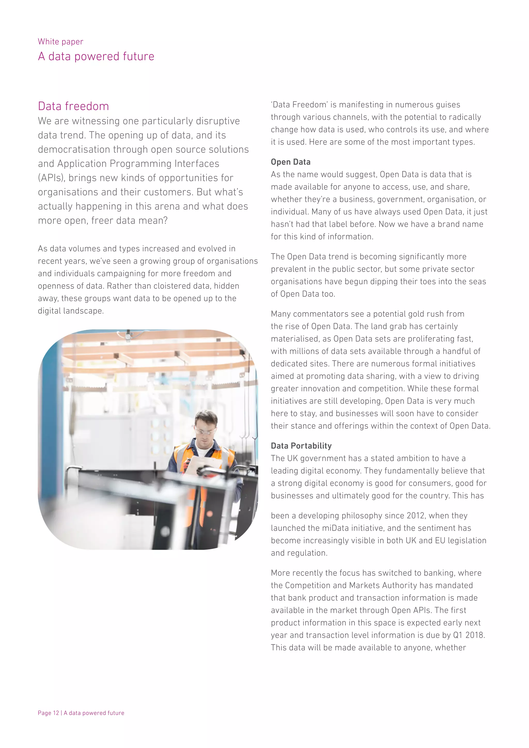 White paper
A data powered future
Page 12 | A data powered future
Data freedom
We are witnessing one particularly disruptive
data trend. The opening up of data, and its
democratisation through open source solutions
and Application Programming Interfaces
(APIs), brings new kinds of opportunities for
organisations and their customers. But what’s
actually happening in this arena and what does
more open, freer data mean?
As data volumes and types increased and evolved in
recent years, we’ve seen a growing group of organisations
and individuals campaigning for more freedom and
openness of data. Rather than cloistered data, hidden
away, these groups want data to be opened up to the
digital landscape.
‘Data Freedom’ is manifesting in numerous guises
through various channels, with the potential to radically
change how data is used, who controls its use, and where
it is used. Here are some of the most important types.
Open Data
As the name would suggest, Open Data is data that is
made available for anyone to access, use, and share,
whether they’re a business, government, organisation, or
individual. Many of us have always used Open Data, it just
hasn’t had that label before. Now we have a brand name
for this kind of information.
The Open Data trend is becoming significantly more
prevalent in the public sector, but some private sector
organisations have begun dipping their toes into the seas
of Open Data too.
Many commentators see a potential gold rush from
the rise of Open Data. The land grab has certainly
materialised, as Open Data sets are proliferating fast,
with millions of data sets available through a handful of
dedicated sites. There are numerous formal initiatives
aimed at promoting data sharing, with a view to driving
greater innovation and competition. While these formal
initiatives are still developing, Open Data is very much
here to stay, and businesses will soon have to consider
their stance and offerings within the context of Open Data.
Data Portability
The UK government has a stated ambition to have a
leading digital economy. They fundamentally believe that
a strong digital economy is good for consumers, good for
businesses and ultimately good for the country. This has
been a developing philosophy since 2012, when they
launched the miData initiative, and the sentiment has
become increasingly visible in both UK and EU legislation
and regulation.
More recently the focus has switched to banking, where
the Competition and Markets Authority has mandated
that bank product and transaction information is made
available in the market through Open APIs. The first
product information in this space is expected early next
year and transaction level information is due by Q1 2018.
This data will be made available to anyone, whether
 