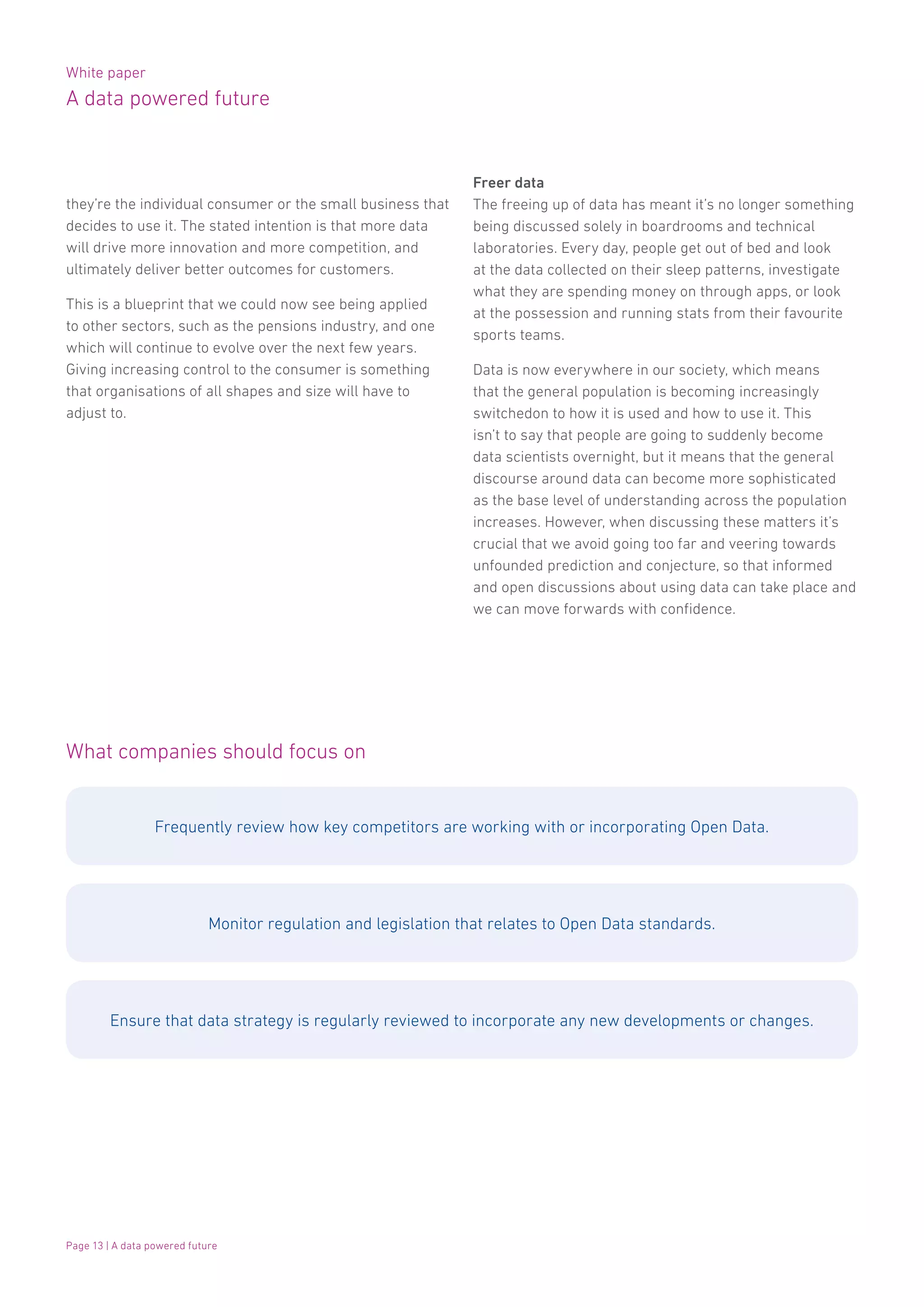 White paper
A data powered future
Page 13 | A data powered future
they’re the individual consumer or the small business that
decides to use it. The stated intention is that more data
will drive more innovation and more competition, and
ultimately deliver better outcomes for customers.
This is a blueprint that we could now see being applied
to other sectors, such as the pensions industry, and one
which will continue to evolve over the next few years.
Giving increasing control to the consumer is something
that organisations of all shapes and size will have to
adjust to.
What companies should focus on
Frequently review how key competitors are working with or incorporating Open Data.
Monitor regulation and legislation that relates to Open Data standards.
Ensure that data strategy is regularly reviewed to incorporate any new developments or changes.
Freer data
The freeing up of data has meant it’s no longer something
being discussed solely in boardrooms and technical
laboratories. Every day, people get out of bed and look
at the data collected on their sleep patterns, investigate
what they are spending money on through apps, or look
at the possession and running stats from their favourite
sports teams.
Data is now everywhere in our society, which means
that the general population is becoming increasingly
switchedon to how it is used and how to use it. This
isn’t to say that people are going to suddenly become
data scientists overnight, but it means that the general
discourse around data can become more sophisticated
as the base level of understanding across the population
increases. However, when discussing these matters it’s
crucial that we avoid going too far and veering towards
unfounded prediction and conjecture, so that informed
and open discussions about using data can take place and
we can move forwards with confidence.
 