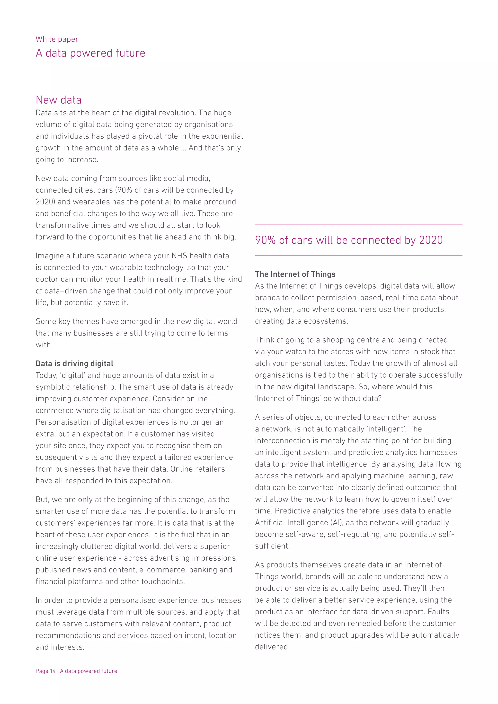 White paper
A data powered future
Page 14 | A data powered future
New data
Data sits at the heart of the digital revolution. The huge
volume of digital data being generated by organisations
and individuals has played a pivotal role in the exponential
growth in the amount of data as a whole … And that’s only
going to increase.
New data coming from sources like social media,
connected cities, cars (90% of cars will be connected by
2020) and wearables has the potential to make profound
and beneficial changes to the way we all live. These are
transformative times and we should all start to look
forward to the opportunities that lie ahead and think big.
Imagine a future scenario where your NHS health data
is connected to your wearable technology, so that your
doctor can monitor your health in realtime. That’s the kind
of data–driven change that could not only improve your
life, but potentially save it.
Some key themes have emerged in the new digital world
that many businesses are still trying to come to terms
with.
Data is driving digital
Today, ‘digital’ and huge amounts of data exist in a
symbiotic relationship. The smart use of data is already
improving customer experience. Consider online
commerce where digitalisation has changed everything.
Personalisation of digital experiences is no longer an
extra, but an expectation. If a customer has visited
your site once, they expect you to recognise them on
subsequent visits and they expect a tailored experience
from businesses that have their data. Online retailers
have all responded to this expectation.
But, we are only at the beginning of this change, as the
smarter use of more data has the potential to transform
customers’ experiences far more. It is data that is at the
heart of these user experiences. It is the fuel that in an
increasingly cluttered digital world, delivers a superior
online user experience - across advertising impressions,
published news and content, e-commerce, banking and
financial platforms and other touchpoints.
In order to provide a personalised experience, businesses
must leverage data from multiple sources, and apply that
data to serve customers with relevant content, product
recommendations and services based on intent, location
and interests.
The Internet of Things
As the Internet of Things develops, digital data will allow
brands to collect permission-based, real-time data about
how, when, and where consumers use their products,
creating data ecosystems.
Think of going to a shopping centre and being directed
via your watch to the stores with new items in stock that
atch your personal tastes. Today the growth of almost all
organisations is tied to their ability to operate successfully
in the new digital landscape. So, where would this
‘Internet of Things’ be without data?
A series of objects, connected to each other across
a network, is not automatically ‘intelligent’. The
interconnection is merely the starting point for building
an intelligent system, and predictive analytics harnesses
data to provide that intelligence. By analysing data flowing
across the network and applying machine learning, raw
data can be converted into clearly defined outcomes that
will allow the network to learn how to govern itself over
time. Predictive analytics therefore uses data to enable
Artificial Intelligence (AI), as the network will gradually
become self-aware, self-regulating, and potentially self-
sufficient.
As products themselves create data in an Internet of
Things world, brands will be able to understand how a
product or service is actually being used. They’ll then
be able to deliver a better service experience, using the
product as an interface for data-driven support. Faults
will be detected and even remedied before the customer
notices them, and product upgrades will be automatically
delivered.
90% of cars will be connected by 2020
 