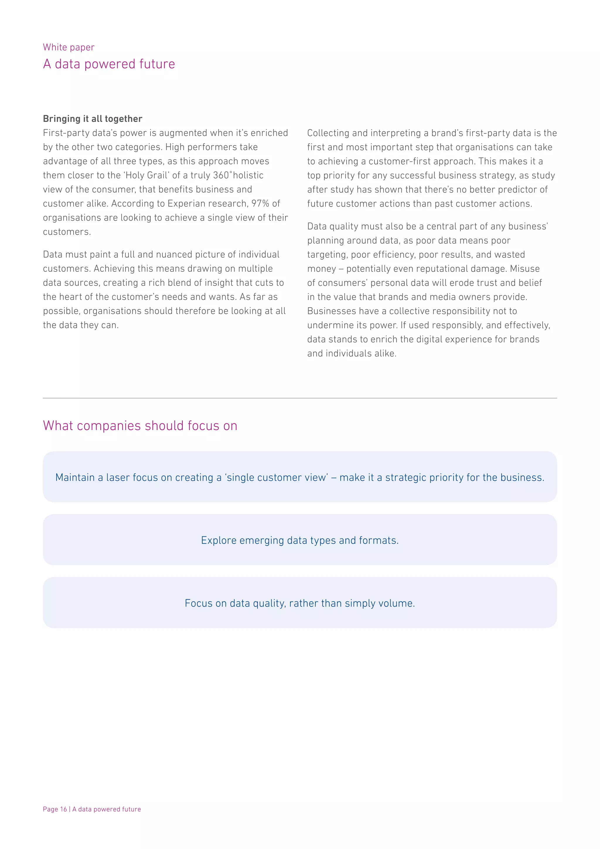 White paper
A data powered future
Page 16 | A data powered future
Bringing it all together
First-party data’s power is augmented when it’s enriched
by the other two categories. High performers take
advantage of all three types, as this approach moves
them closer to the ‘Holy Grail’ of a truly 360˚holistic
view of the consumer, that benefits business and
customer alike. According to Experian research, 97% of
organisations are looking to achieve a single view of their
customers.
Data must paint a full and nuanced picture of individual
customers. Achieving this means drawing on multiple
data sources, creating a rich blend of insight that cuts to
the heart of the customer’s needs and wants. As far as
possible, organisations should therefore be looking at all
the data they can.
What companies should focus on
Maintain a laser focus on creating a ‘single customer view’ – make it a strategic priority for the business.
Explore emerging data types and formats.
Focus on data quality, rather than simply volume.
Collecting and interpreting a brand’s first-party data is the
first and most important step that organisations can take
to achieving a customer-first approach. This makes it a
top priority for any successful business strategy, as study
after study has shown that there’s no better predictor of
future customer actions than past customer actions.
Data quality must also be a central part of any business’
planning around data, as poor data means poor
targeting, poor efficiency, poor results, and wasted
money – potentially even reputational damage. Misuse
of consumers’ personal data will erode trust and belief
in the value that brands and media owners provide.
Businesses have a collective responsibility not to
undermine its power. If used responsibly, and effectively,
data stands to enrich the digital experience for brands
and individuals alike.
 