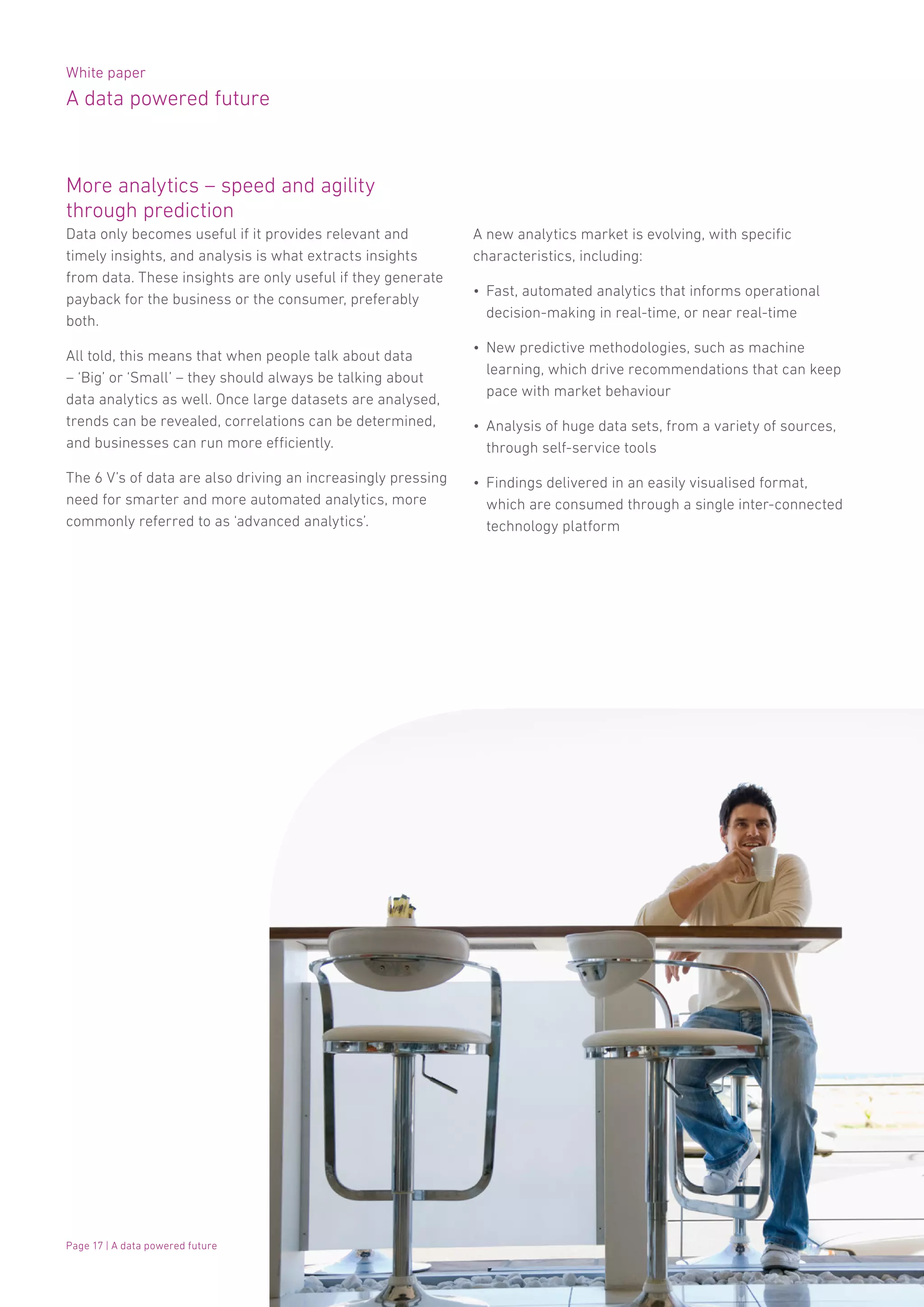 White paper
A data powered future
Page 17 | A data powered future
More analytics – speed and agility
through prediction
Data only becomes useful if it provides relevant and
timely insights, and analysis is what extracts insights
from data. These insights are only useful if they generate
payback for the business or the consumer, preferably
both.
All told, this means that when people talk about data
– ‘Big’ or ‘Small’ – they should always be talking about
data analytics as well. Once large datasets are analysed,
trends can be revealed, correlations can be determined,
and businesses can run more efficiently.
The 6 V’s of data are also driving an increasingly pressing
need for smarter and more automated analytics, more
commonly referred to as ‘advanced analytics’.
A new analytics market is evolving, with specific
characteristics, including:
•	 Fast, automated analytics that informs operational
decision-making in real-time, or near real-time
•	 New predictive methodologies, such as machine
learning, which drive recommendations that can keep
pace with market behaviour
•	 Analysis of huge data sets, from a variety of sources,
through self-service tools
•	 Findings delivered in an easily visualised format,
which are consumed through a single inter-connected
technology platform
 
