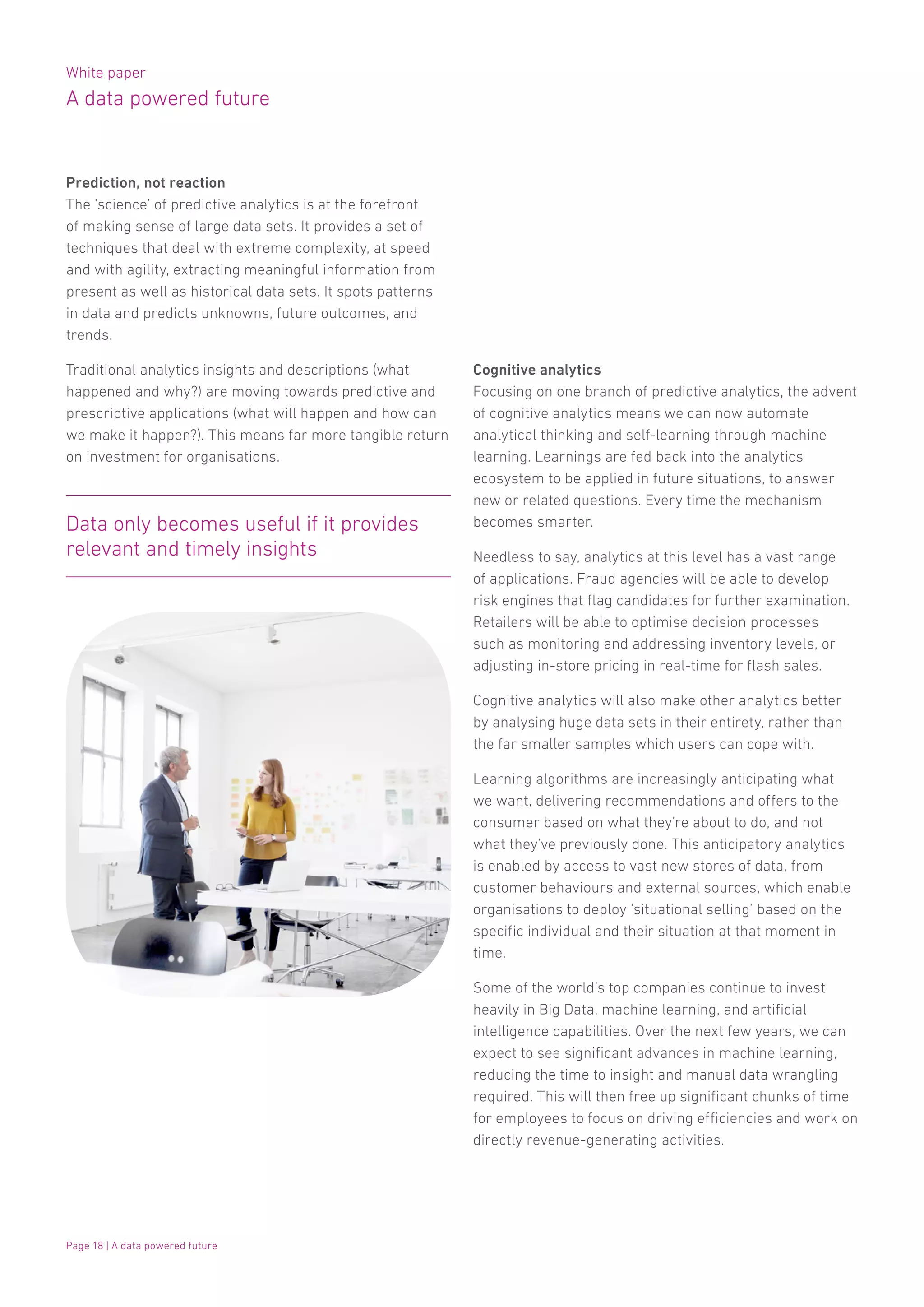 White paper
A data powered future
Page 18 | A data powered future
Prediction, not reaction
The ‘science’ of predictive analytics is at the forefront
of making sense of large data sets. It provides a set of
techniques that deal with extreme complexity, at speed
and with agility, extracting meaningful information from
present as well as historical data sets. It spots patterns
in data and predicts unknowns, future outcomes, and
trends.
Traditional analytics insights and descriptions (what
happened and why?) are moving towards predictive and
prescriptive applications (what will happen and how can
we make it happen?). This means far more tangible return
on investment for organisations.
Cognitive analytics
Focusing on one branch of predictive analytics, the advent
of cognitive analytics means we can now automate
analytical thinking and self-learning through machine
learning. Learnings are fed back into the analytics
ecosystem to be applied in future situations, to answer
new or related questions. Every time the mechanism
becomes smarter.
Needless to say, analytics at this level has a vast range
of applications. Fraud agencies will be able to develop
risk engines that flag candidates for further examination.
Retailers will be able to optimise decision processes
such as monitoring and addressing inventory levels, or
adjusting in-store pricing in real-time for flash sales.
Cognitive analytics will also make other analytics better
by analysing huge data sets in their entirety, rather than
the far smaller samples which users can cope with.
Learning algorithms are increasingly anticipating what
we want, delivering recommendations and offers to the
consumer based on what they’re about to do, and not
what they’ve previously done. This anticipatory analytics
is enabled by access to vast new stores of data, from
customer behaviours and external sources, which enable
organisations to deploy ‘situational selling’ based on the
specific individual and their situation at that moment in
time.
Some of the world’s top companies continue to invest
heavily in Big Data, machine learning, and artificial
intelligence capabilities. Over the next few years, we can
expect to see significant advances in machine learning,
reducing the time to insight and manual data wrangling
required. This will then free up significant chunks of time
for employees to focus on driving efficiencies and work on
directly revenue-generating activities.
Data only becomes useful if it provides
relevant and timely insights
 