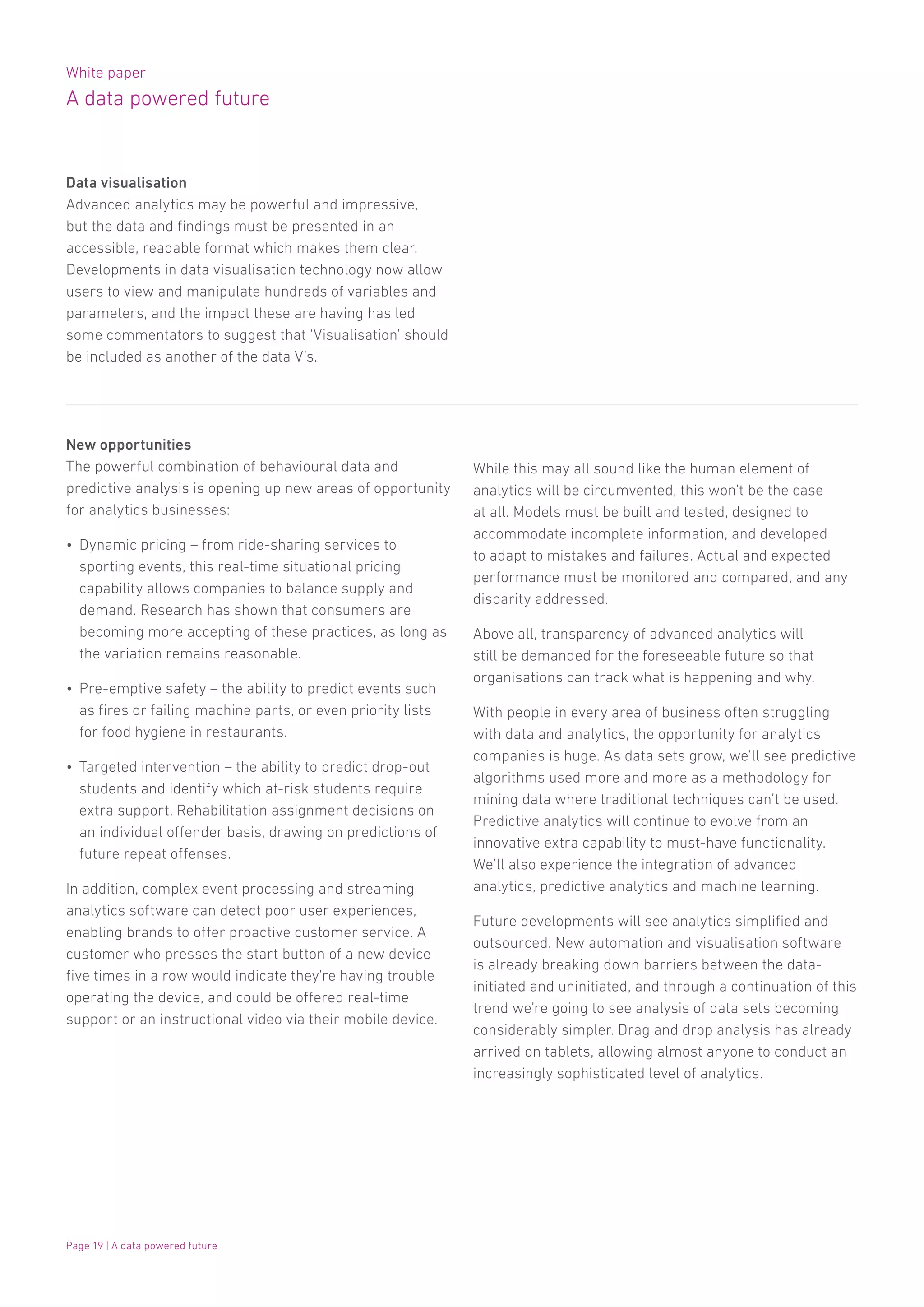 White paper
A data powered future
Page 19 | A data powered future
Data visualisation
Advanced analytics may be powerful and impressive,
but the data and findings must be presented in an
accessible, readable format which makes them clear.
Developments in data visualisation technology now allow
users to view and manipulate hundreds of variables and
parameters, and the impact these are having has led
some commentators to suggest that ‘Visualisation’ should
be included as another of the data V’s.
New opportunities
The powerful combination of behavioural data and
predictive analysis is opening up new areas of opportunity
for analytics businesses:
•	 Dynamic pricing – from ride-sharing services to
sporting events, this real-time situational pricing
capability allows companies to balance supply and
demand. Research has shown that consumers are
becoming more accepting of these practices, as long as
the variation remains reasonable.
•	 Pre-emptive safety – the ability to predict events such
as fires or failing machine parts, or even priority lists
for food hygiene in restaurants.
•	 Targeted intervention – the ability to predict drop-out
students and identify which at-risk students require
extra support. Rehabilitation assignment decisions on
an individual offender basis, drawing on predictions of
future repeat offenses.
In addition, complex event processing and streaming
analytics software can detect poor user experiences,
enabling brands to offer proactive customer service. A
customer who presses the start button of a new device
five times in a row would indicate they’re having trouble
operating the device, and could be offered real-time
support or an instructional video via their mobile device.
While this may all sound like the human element of
analytics will be circumvented, this won’t be the case
at all. Models must be built and tested, designed to
accommodate incomplete information, and developed
to adapt to mistakes and failures. Actual and expected
performance must be monitored and compared, and any
disparity addressed.
Above all, transparency of advanced analytics will
still be demanded for the foreseeable future so that
organisations can track what is happening and why.
With people in every area of business often struggling
with data and analytics, the opportunity for analytics
companies is huge. As data sets grow, we’ll see predictive
algorithms used more and more as a methodology for
mining data where traditional techniques can’t be used.
Predictive analytics will continue to evolve from an
innovative extra capability to must-have functionality.
We’ll also experience the integration of advanced
analytics, predictive analytics and machine learning.
Future developments will see analytics simplified and
outsourced. New automation and visualisation software
is already breaking down barriers between the data-
initiated and uninitiated, and through a continuation of this
trend we’re going to see analysis of data sets becoming
considerably simpler. Drag and drop analysis has already
arrived on tablets, allowing almost anyone to conduct an
increasingly sophisticated level of analytics.
 