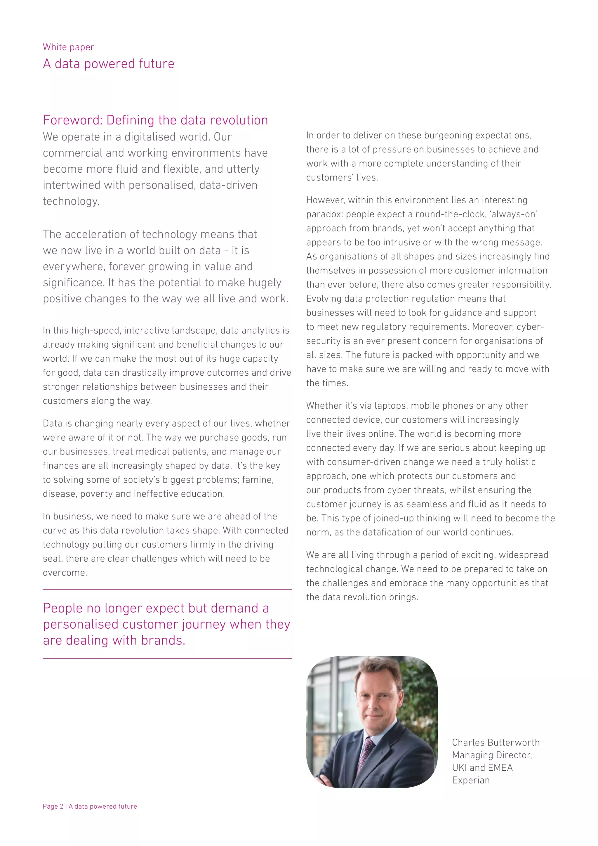 White paper
A data powered future
Page 2 | A data powered future
Foreword: Defining the data revolution
We operate in a digitalised world. Our
commercial and working environments have
become more fluid and flexible, and utterly
intertwined with personalised, data-driven
technology.
The acceleration of technology means that
we now live in a world built on data - it is
everywhere, forever growing in value and
significance. It has the potential to make hugely
positive changes to the way we all live and work.
In this high-speed, interactive landscape, data analytics is
already making significant and beneficial changes to our
world. If we can make the most out of its huge capacity
for good, data can drastically improve outcomes and drive
stronger relationships between businesses and their
customers along the way.
Data is changing nearly every aspect of our lives, whether
we’re aware of it or not. The way we purchase goods, run
our businesses, treat medical patients, and manage our
finances are all increasingly shaped by data. It’s the key
to solving some of society’s biggest problems; famine,
disease, poverty and ineffective education.
In business, we need to make sure we are ahead of the
curve as this data revolution takes shape. With connected
technology putting our customers firmly in the driving
seat, there are clear challenges which will need to be
overcome.
In order to deliver on these burgeoning expectations,
there is a lot of pressure on businesses to achieve and
work with a more complete understanding of their
customers’ lives.
However, within this environment lies an interesting
paradox: people expect a round-the-clock, ‘always-on’
approach from brands, yet won’t accept anything that
appears to be too intrusive or with the wrong message.
As organisations of all shapes and sizes increasingly find
themselves in possession of more customer information
than ever before, there also comes greater responsibility.
Evolving data protection regulation means that
businesses will need to look for guidance and support
to meet new regulatory requirements. Moreover, cyber-
security is an ever present concern for organisations of
all sizes. The future is packed with opportunity and we
have to make sure we are willing and ready to move with
the times.
Whether it’s via laptops, mobile phones or any other
connected device, our customers will increasingly
live their lives online. The world is becoming more
connected every day. If we are serious about keeping up
with consumer-driven change we need a truly holistic
approach, one which protects our customers and
our products from cyber threats, whilst ensuring the
customer journey is as seamless and fluid as it needs to
be. This type of joined-up thinking will need to become the
norm, as the datafication of our world continues.
We are all living through a period of exciting, widespread
technological change. We need to be prepared to take on
the challenges and embrace the many opportunities that
the data revolution brings.
Charles Butterworth
Managing Director,
UKI and EMEA
Experian
People no longer expect but demand a
personalised customer journey when they
are dealing with brands.
 