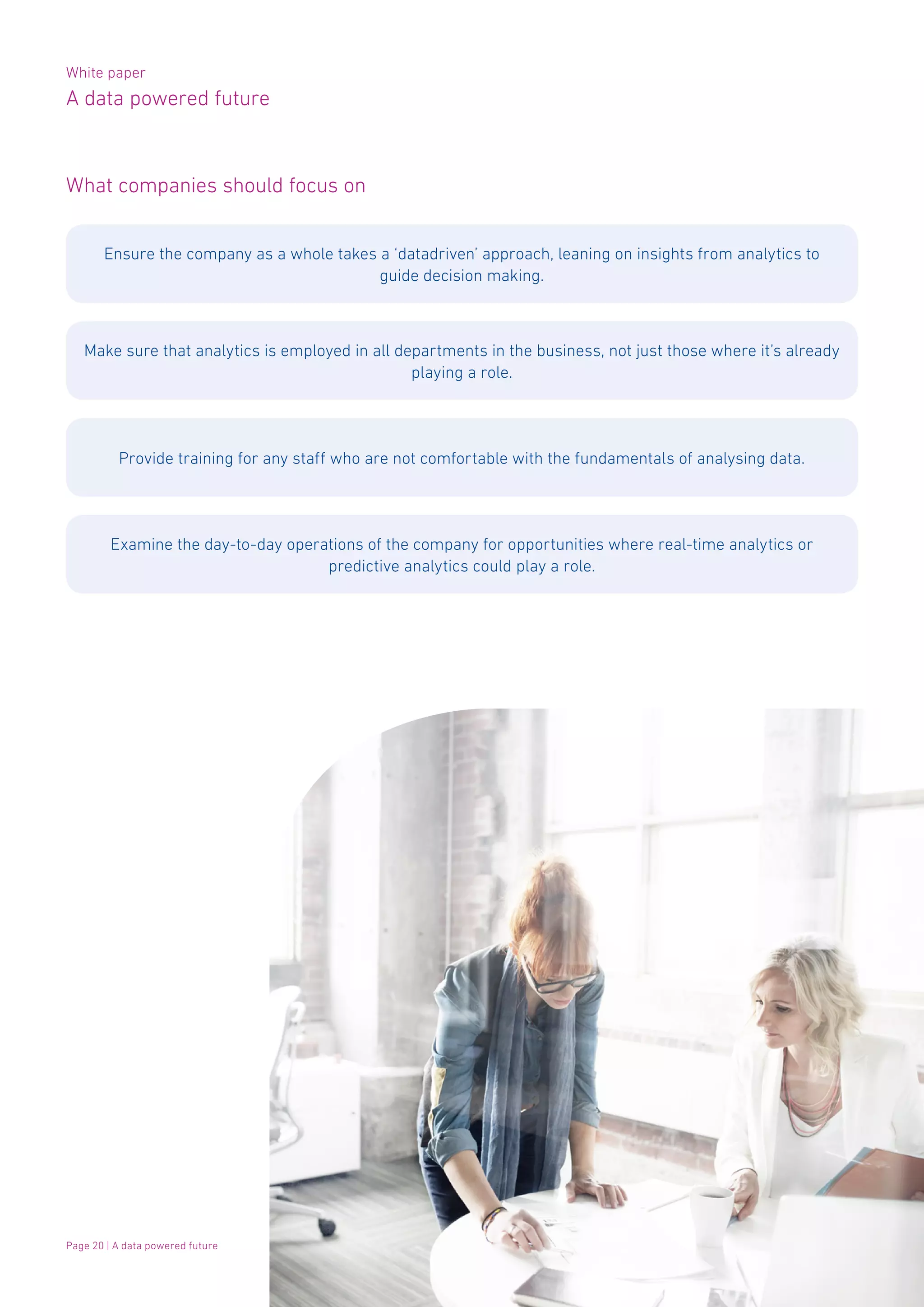 White paper
A data powered future
Page 20 | A data powered future
What companies should focus on
Ensure the company as a whole takes a ‘datadriven’ approach, leaning on insights from analytics to
guide decision making.
Make sure that analytics is employed in all departments in the business, not just those where it’s already
playing a role.
Provide training for any staff who are not comfortable with the fundamentals of analysing data.
Examine the day-to-day operations of the company for opportunities where real-time analytics or
predictive analytics could play a role.
 