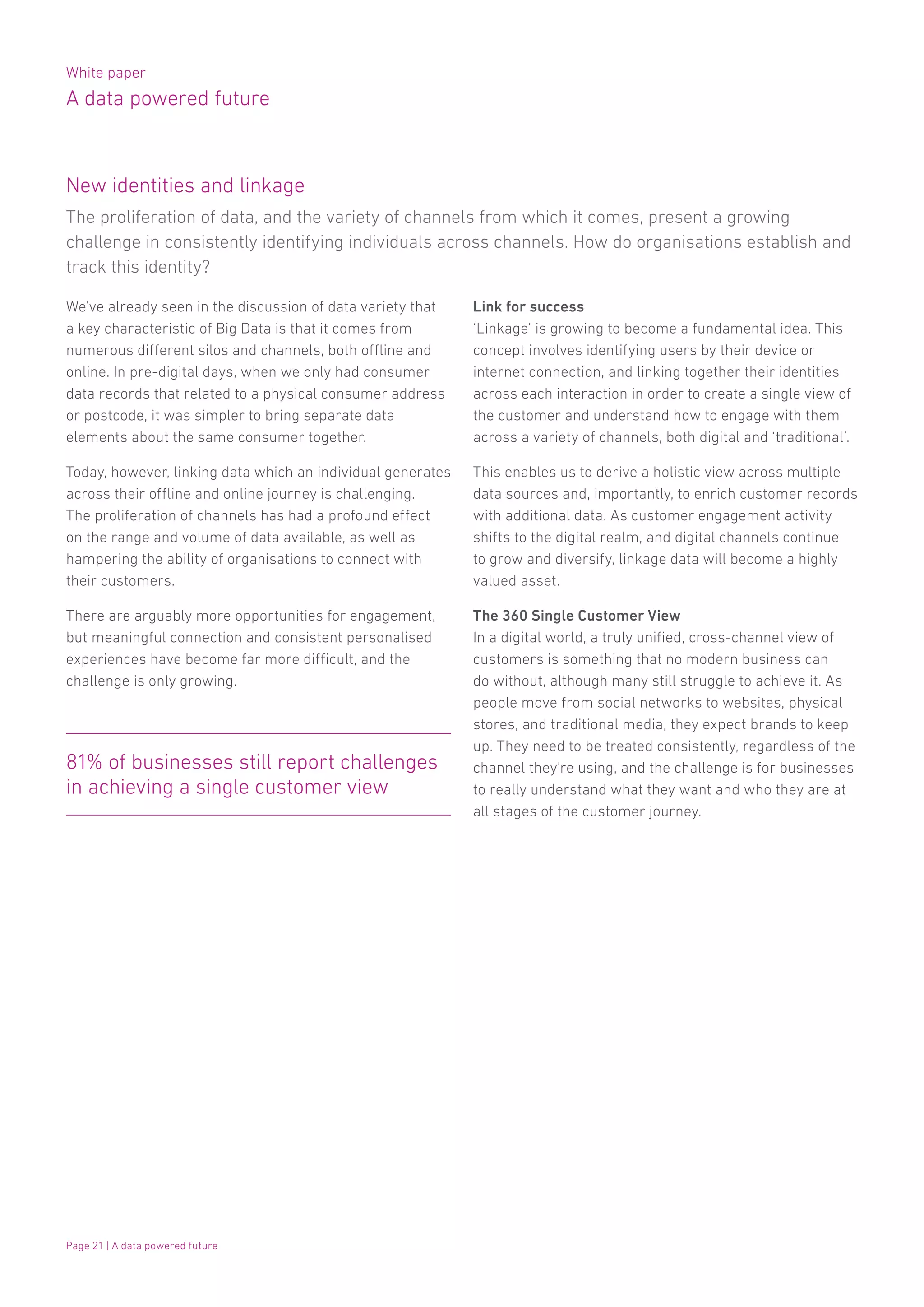 White paper
A data powered future
Page 21 | A data powered future
We’ve already seen in the discussion of data variety that
a key characteristic of Big Data is that it comes from
numerous different silos and channels, both offline and
online. In pre-digital days, when we only had consumer
data records that related to a physical consumer address
or postcode, it was simpler to bring separate data
elements about the same consumer together.
Today, however, linking data which an individual generates
across their offline and online journey is challenging.
The proliferation of channels has had a profound effect
on the range and volume of data available, as well as
hampering the ability of organisations to connect with
their customers.
There are arguably more opportunities for engagement,
but meaningful connection and consistent personalised
experiences have become far more difficult, and the
challenge is only growing.
Link for success
‘Linkage’ is growing to become a fundamental idea. This
concept involves identifying users by their device or
internet connection, and linking together their identities
across each interaction in order to create a single view of
the customer and understand how to engage with them
across a variety of channels, both digital and ‘traditional’.
This enables us to derive a holistic view across multiple
data sources and, importantly, to enrich customer records
with additional data. As customer engagement activity
shifts to the digital realm, and digital channels continue
to grow and diversify, linkage data will become a highly
valued asset.
The 360 Single Customer View
In a digital world, a truly unified, cross-channel view of
customers is something that no modern business can
do without, although many still struggle to achieve it. As
people move from social networks to websites, physical
stores, and traditional media, they expect brands to keep
up. They need to be treated consistently, regardless of the
channel they’re using, and the challenge is for businesses
to really understand what they want and who they are at
all stages of the customer journey.
81% of businesses still report challenges
in achieving a single customer view
The proliferation of data, and the variety of channels from which it comes, present a growing
challenge in consistently identifying individuals across channels. How do organisations establish and
track this identity?
New identities and linkage
 