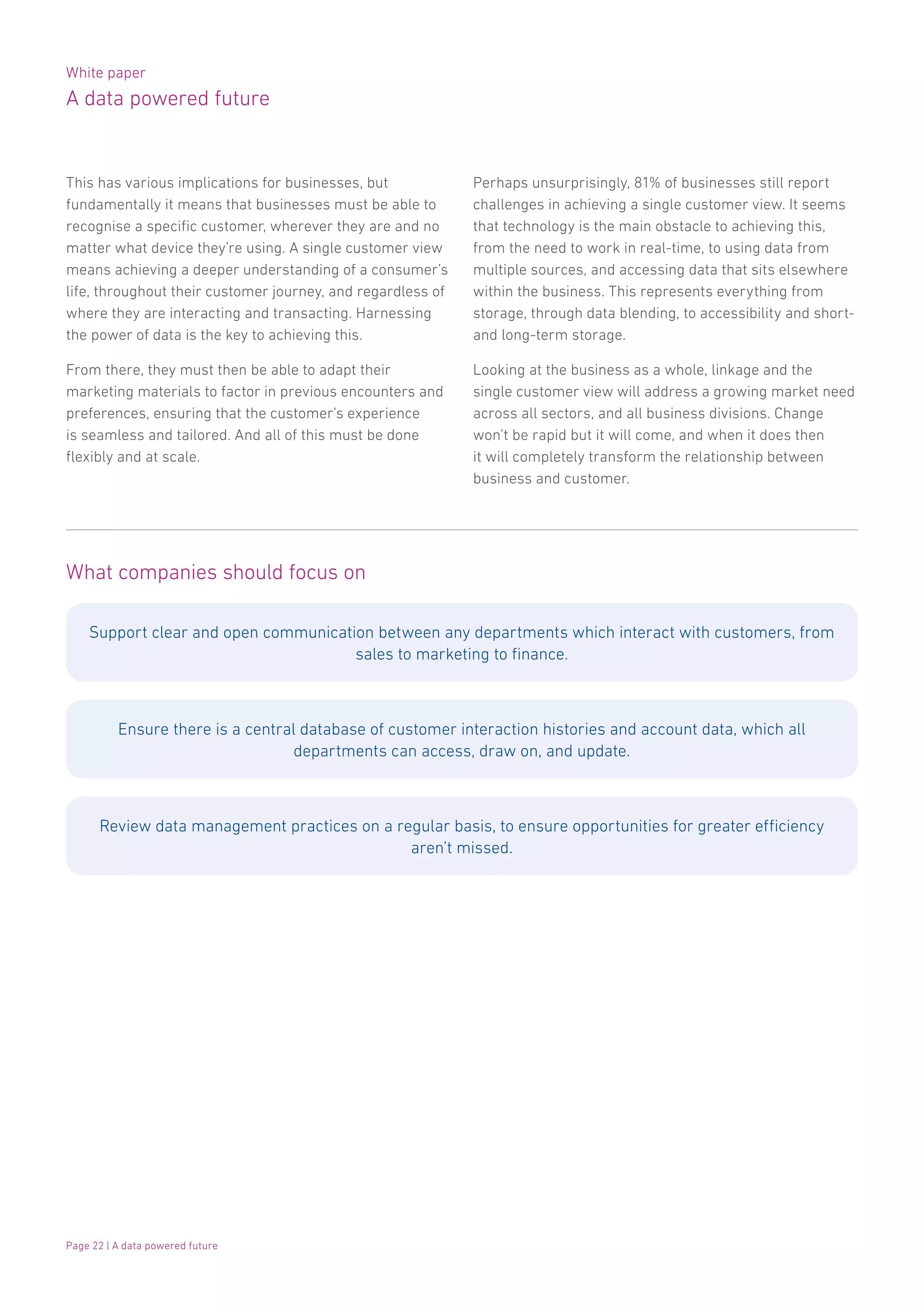 White paper
A data powered future
Page 22 | A data powered future
This has various implications for businesses, but
fundamentally it means that businesses must be able to
recognise a specific customer, wherever they are and no
matter what device they’re using. A single customer view
means achieving a deeper understanding of a consumer’s
life, throughout their customer journey, and regardless of
where they are interacting and transacting. Harnessing
the power of data is the key to achieving this.
From there, they must then be able to adapt their
marketing materials to factor in previous encounters and
preferences, ensuring that the customer’s experience
is seamless and tailored. And all of this must be done
flexibly and at scale.
Perhaps unsurprisingly, 81% of businesses still report
challenges in achieving a single customer view. It seems
that technology is the main obstacle to achieving this,
from the need to work in real-time, to using data from
multiple sources, and accessing data that sits elsewhere
within the business. This represents everything from
storage, through data blending, to accessibility and short-
and long-term storage.
Looking at the business as a whole, linkage and the
single customer view will address a growing market need
across all sectors, and all business divisions. Change
won’t be rapid but it will come, and when it does then
it will completely transform the relationship between
business and customer.
What companies should focus on
Support clear and open communication between any departments which interact with customers, from
sales to marketing to finance.
Ensure there is a central database of customer interaction histories and account data, which all
departments can access, draw on, and update.
Review data management practices on a regular basis, to ensure opportunities for greater efficiency
aren’t missed.
 