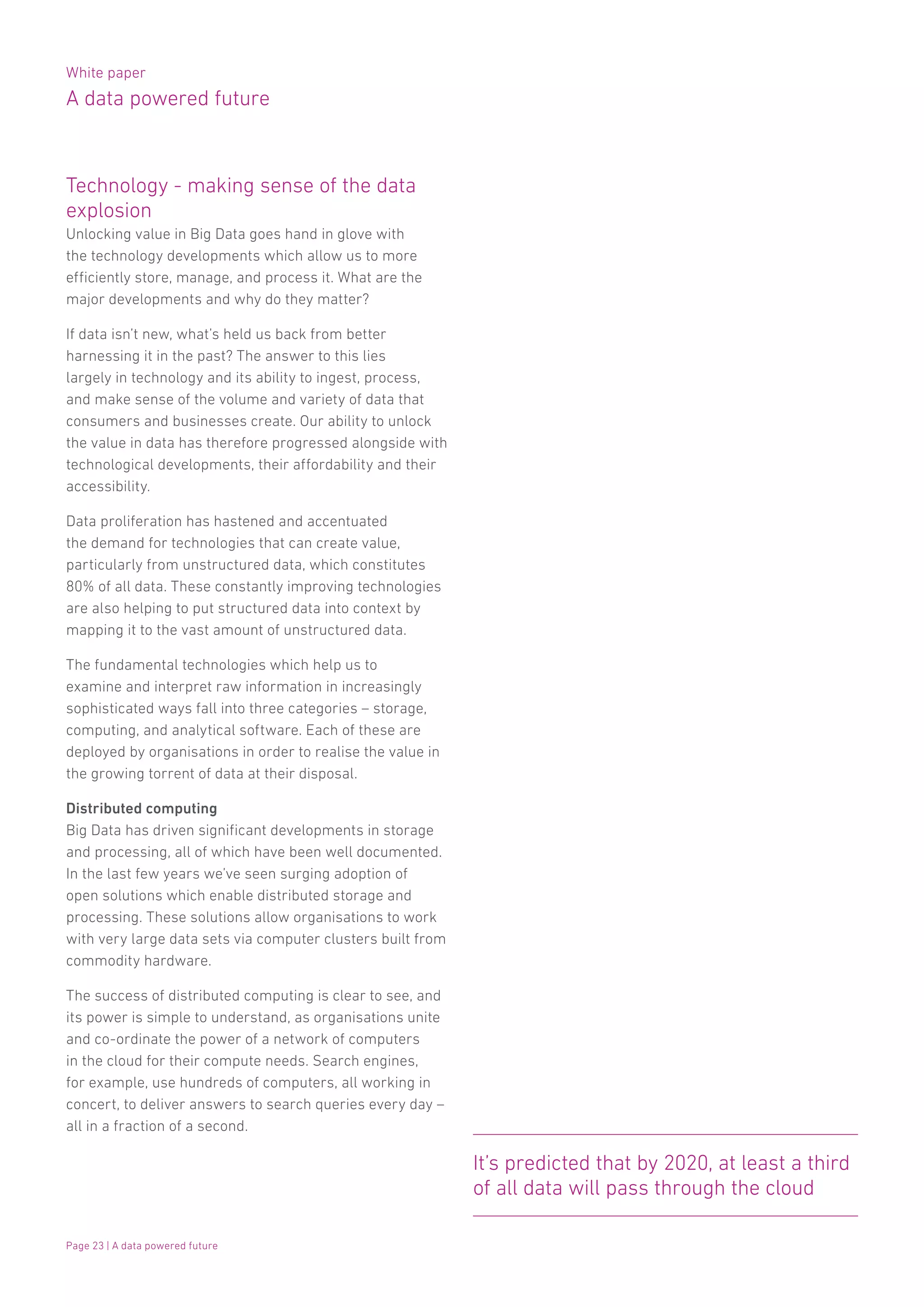 White paper
A data powered future
Page 23 | A data powered future
Technology - making sense of the data
explosion
Unlocking value in Big Data goes hand in glove with
the technology developments which allow us to more
efficiently store, manage, and process it. What are the
major developments and why do they matter?
If data isn’t new, what’s held us back from better
harnessing it in the past? The answer to this lies
largely in technology and its ability to ingest, process,
and make sense of the volume and variety of data that
consumers and businesses create. Our ability to unlock
the value in data has therefore progressed alongside with
technological developments, their affordability and their
accessibility.
Data proliferation has hastened and accentuated
the demand for technologies that can create value,
particularly from unstructured data, which constitutes
80% of all data. These constantly improving technologies
are also helping to put structured data into context by
mapping it to the vast amount of unstructured data.
The fundamental technologies which help us to
examine and interpret raw information in increasingly
sophisticated ways fall into three categories – storage,
computing, and analytical software. Each of these are
deployed by organisations in order to realise the value in
the growing torrent of data at their disposal.
Distributed computing
Big Data has driven significant developments in storage
and processing, all of which have been well documented.
In the last few years we’ve seen surging adoption of
open solutions which enable distributed storage and
processing. These solutions allow organisations to work
with very large data sets via computer clusters built from
commodity hardware.
The success of distributed computing is clear to see, and
its power is simple to understand, as organisations unite
and co-ordinate the power of a network of computers
in the cloud for their compute needs. Search engines,
for example, use hundreds of computers, all working in
concert, to deliver answers to search queries every day –
all in a fraction of a second.
It’s predicted that by 2020, at least a third
of all data will pass through the cloud
 