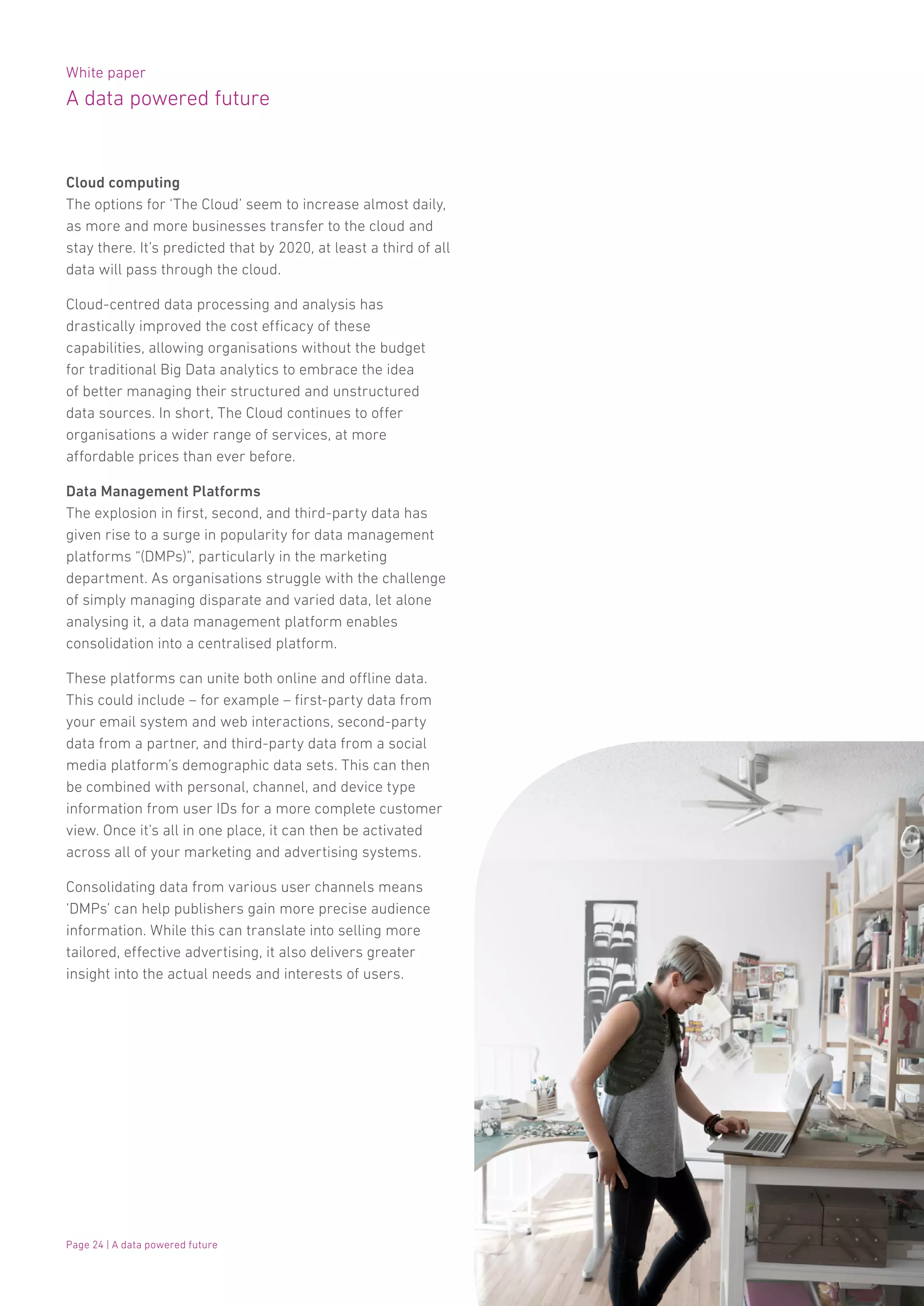 White paper
A data powered future
Page 24 | A data powered future
Cloud computing
The options for ‘The Cloud’ seem to increase almost daily,
as more and more businesses transfer to the cloud and
stay there. It’s predicted that by 2020, at least a third of all
data will pass through the cloud.
Cloud-centred data processing and analysis has
drastically improved the cost efficacy of these
capabilities, allowing organisations without the budget
for traditional Big Data analytics to embrace the idea
of better managing their structured and unstructured
data sources. In short, The Cloud continues to offer
organisations a wider range of services, at more
affordable prices than ever before.
Data Management Platforms
The explosion in first, second, and third-party data has
given rise to a surge in popularity for data management
platforms “(DMPs)”, particularly in the marketing
department. As organisations struggle with the challenge
of simply managing disparate and varied data, let alone
analysing it, a data management platform enables
consolidation into a centralised platform.
These platforms can unite both online and offline data.
This could include – for example – first-party data from
your email system and web interactions, second-party
data from a partner, and third-party data from a social
media platform’s demographic data sets. This can then
be combined with personal, channel, and device type
information from user IDs for a more complete customer
view. Once it’s all in one place, it can then be activated
across all of your marketing and advertising systems.
Consolidating data from various user channels means
‘DMPs’ can help publishers gain more precise audience
information. While this can translate into selling more
tailored, effective advertising, it also delivers greater
insight into the actual needs and interests of users.
 