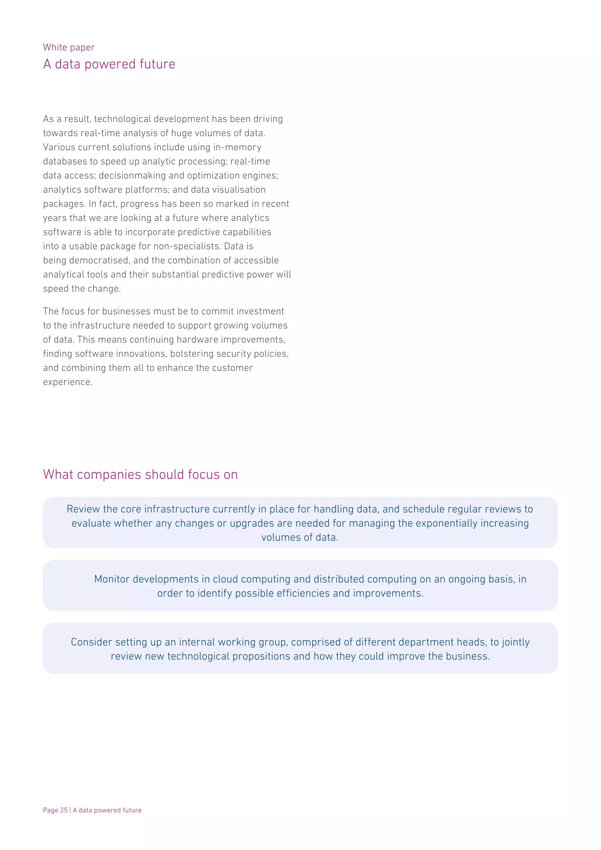 White paper
A data powered future
Page 25 | A data powered future
As a result, technological development has been driving
towards real-time analysis of huge volumes of data.
Various current solutions include using in-memory
databases to speed up analytic processing; real-time
data access; decisionmaking and optimization engines;
analytics software platforms; and data visualisation
packages. In fact, progress has been so marked in recent
years that we are looking at a future where analytics
software is able to incorporate predictive capabilities
into a usable package for non-specialists. Data is
being democratised, and the combination of accessible
analytical tools and their substantial predictive power will
speed the change.
The focus for businesses must be to commit investment
to the infrastructure needed to support growing volumes
of data. This means continuing hardware improvements,
finding software innovations, bolstering security policies,
and combining them all to enhance the customer
experience.
What companies should focus on
Review the core infrastructure currently in place for handling data, and schedule regular reviews to
evaluate whether any changes or upgrades are needed for managing the exponentially increasing
volumes of data.
Monitor developments in cloud computing and distributed computing on an ongoing basis, in
order to identify possible efficiencies and improvements.
Consider setting up an internal working group, comprised of different department heads, to jointly
review new technological propositions and how they could improve the business.
 