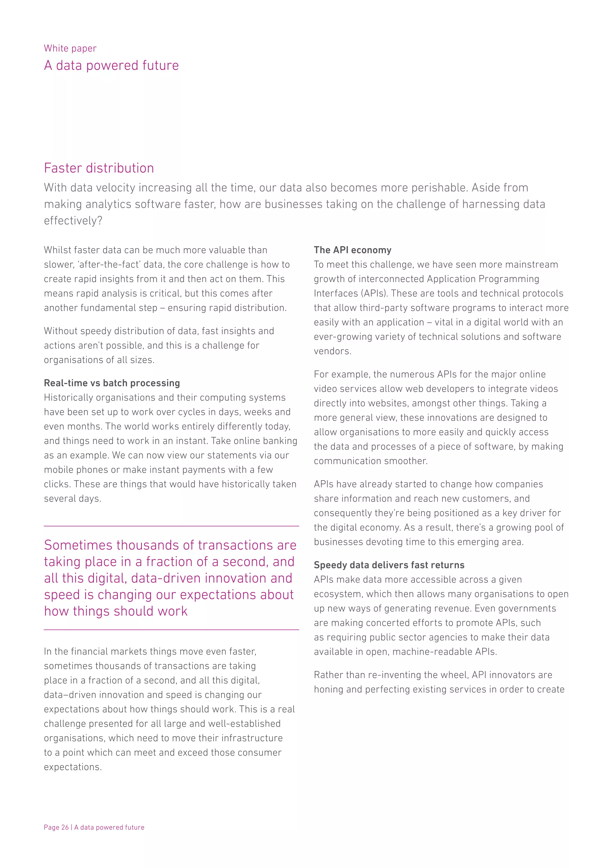 White paper
A data powered future
Page 26 | A data powered future
Whilst faster data can be much more valuable than
slower, ‘after-the-fact’ data, the core challenge is how to
create rapid insights from it and then act on them. This
means rapid analysis is critical, but this comes after
another fundamental step – ensuring rapid distribution.
Without speedy distribution of data, fast insights and
actions aren’t possible, and this is a challenge for
organisations of all sizes.
Real-time vs batch processing
Historically organisations and their computing systems
have been set up to work over cycles in days, weeks and
even months. The world works entirely differently today,
and things need to work in an instant. Take online banking
as an example. We can now view our statements via our
mobile phones or make instant payments with a few
clicks. These are things that would have historically taken
several days.
Sometimes thousands of transactions are
taking place in a fraction of a second, and
all this digital, data-driven innovation and
speed is changing our expectations about
how things should work
The API economy
To meet this challenge, we have seen more mainstream
growth of interconnected Application Programming
Interfaces (APIs). These are tools and technical protocols
that allow third-party software programs to interact more
easily with an application – vital in a digital world with an
ever-growing variety of technical solutions and software
vendors.
For example, the numerous APIs for the major online
video services allow web developers to integrate videos
directly into websites, amongst other things. Taking a
more general view, these innovations are designed to
allow organisations to more easily and quickly access
the data and processes of a piece of software, by making
communication smoother.
APIs have already started to change how companies
share information and reach new customers, and
consequently they’re being positioned as a key driver for
the digital economy. As a result, there’s a growing pool of
businesses devoting time to this emerging area.
Speedy data delivers fast returns
APIs make data more accessible across a given
ecosystem, which then allows many organisations to open
up new ways of generating revenue. Even governments
are making concerted efforts to promote APIs, such
as requiring public sector agencies to make their data
available in open, machine-readable APIs.
Rather than re-inventing the wheel, API innovators are
honing and perfecting existing services in order to create
In the financial markets things move even faster,
sometimes thousands of transactions are taking
place in a fraction of a second, and all this digital,
data–driven innovation and speed is changing our
expectations about how things should work. This is a real
challenge presented for all large and well-established
organisations, which need to move their infrastructure
to a point which can meet and exceed those consumer
expectations.
With data velocity increasing all the time, our data also becomes more perishable. Aside from
making analytics software faster, how are businesses taking on the challenge of harnessing data
effectively?
Faster distribution
 