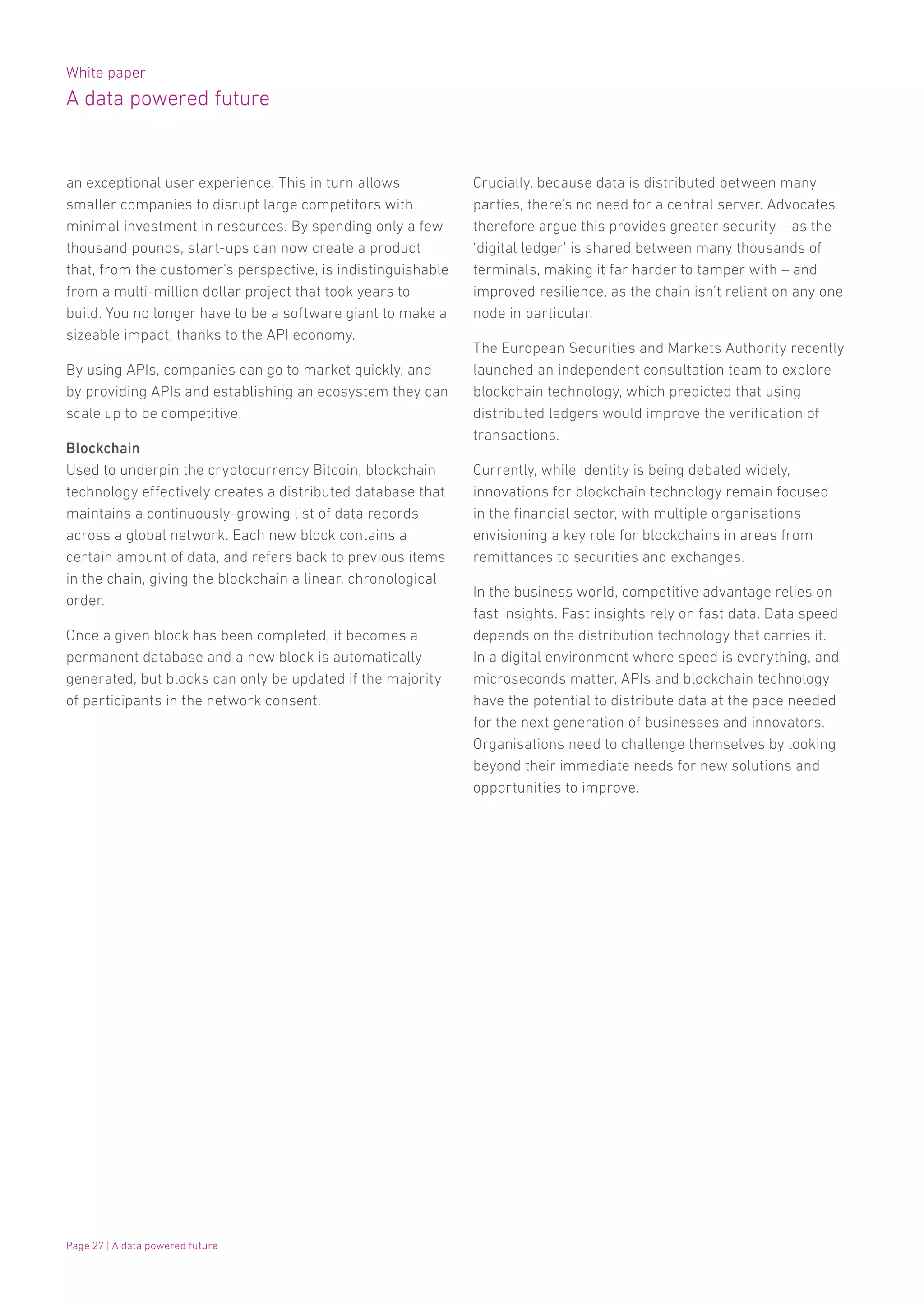 White paper
A data powered future
Page 27 | A data powered future
an exceptional user experience. This in turn allows
smaller companies to disrupt large competitors with
minimal investment in resources. By spending only a few
thousand pounds, start-ups can now create a product
that, from the customer’s perspective, is indistinguishable
from a multi-million dollar project that took years to
build. You no longer have to be a software giant to make a
sizeable impact, thanks to the API economy.
By using APIs, companies can go to market quickly, and
by providing APIs and establishing an ecosystem they can
scale up to be competitive.
Blockchain
Used to underpin the cryptocurrency Bitcoin, blockchain
technology effectively creates a distributed database that
maintains a continuously-growing list of data records
across a global network. Each new block contains a
certain amount of data, and refers back to previous items
in the chain, giving the blockchain a linear, chronological
order.
Once a given block has been completed, it becomes a
permanent database and a new block is automatically
generated, but blocks can only be updated if the majority
of participants in the network consent.
Crucially, because data is distributed between many
parties, there’s no need for a central server. Advocates
therefore argue this provides greater security – as the
‘digital ledger’ is shared between many thousands of
terminals, making it far harder to tamper with – and
improved resilience, as the chain isn’t reliant on any one
node in particular.
The European Securities and Markets Authority recently
launched an independent consultation team to explore
blockchain technology, which predicted that using
distributed ledgers would improve the verification of
transactions.
Currently, while identity is being debated widely,
innovations for blockchain technology remain focused
in the financial sector, with multiple organisations
envisioning a key role for blockchains in areas from
remittances to securities and exchanges.
In the business world, competitive advantage relies on
fast insights. Fast insights rely on fast data. Data speed
depends on the distribution technology that carries it.
In a digital environment where speed is everything, and
microseconds matter, APIs and blockchain technology
have the potential to distribute data at the pace needed
for the next generation of businesses and innovators.
Organisations need to challenge themselves by looking
beyond their immediate needs for new solutions and
opportunities to improve.
 