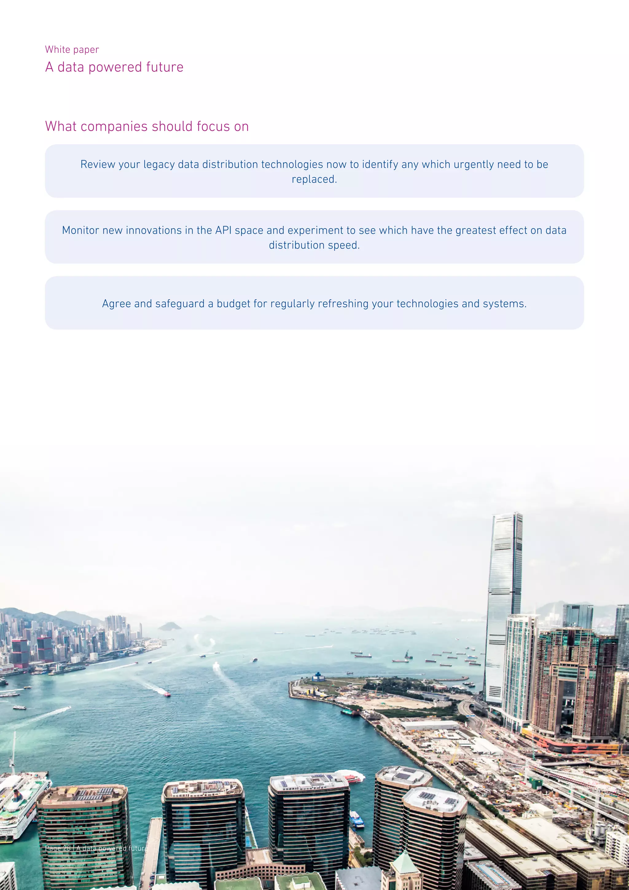 White paper
A data powered future
Page 28 | A data powered future
What companies should focus on
Review your legacy data distribution technologies now to identify any which urgently need to be
replaced.
Monitor new innovations in the API space and experiment to see which have the greatest effect on data
distribution speed.
Agree and safeguard a budget for regularly refreshing your technologies and systems.
 