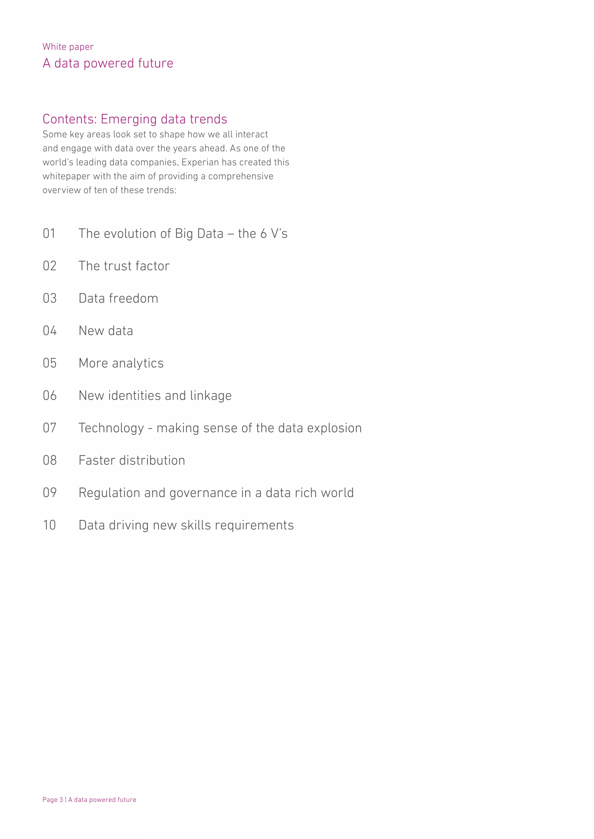 White paper
A data powered future
Page 3 | A data powered future
Contents: Emerging data trends
Some key areas look set to shape how we all interact
and engage with data over the years ahead. As one of the
world’s leading data companies, Experian has created this
whitepaper with the aim of providing a comprehensive
overview of ten of these trends:
01 	 The evolution of Big Data – the 6 V’s
02 	 The trust factor
03 	 Data freedom
04 	 New data
05 	 More analytics
06 	 New identities and linkage
07 	 Technology - making sense of the data explosion
08 	 Faster distribution
09 	 Regulation and governance in a data rich world
10 	 Data driving new skills requirements
 