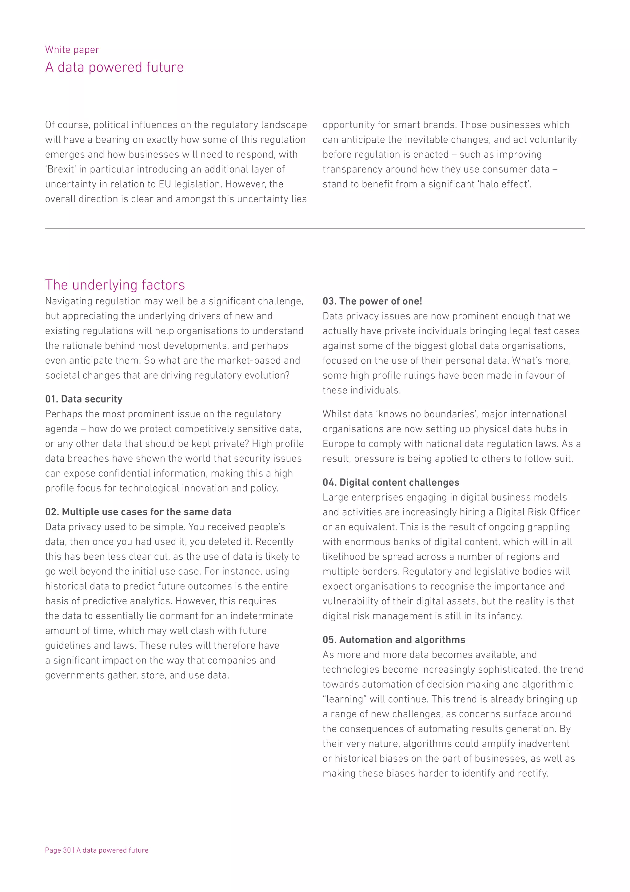White paper
A data powered future
Page 30 | A data powered future
The underlying factors
Navigating regulation may well be a significant challenge,
but appreciating the underlying drivers of new and
existing regulations will help organisations to understand
the rationale behind most developments, and perhaps
even anticipate them. So what are the market-based and
societal changes that are driving regulatory evolution?
01. Data security
Perhaps the most prominent issue on the regulatory
agenda – how do we protect competitively sensitive data,
or any other data that should be kept private? High profile
data breaches have shown the world that security issues
can expose confidential information, making this a high
profile focus for technological innovation and policy.
02. Multiple use cases for the same data
Data privacy used to be simple. You received people’s
data, then once you had used it, you deleted it. Recently
this has been less clear cut, as the use of data is likely to
go well beyond the initial use case. For instance, using
historical data to predict future outcomes is the entire
basis of predictive analytics. However, this requires
the data to essentially lie dormant for an indeterminate
amount of time, which may well clash with future
guidelines and laws. These rules will therefore have
a significant impact on the way that companies and
governments gather, store, and use data.
03. The power of one!
Data privacy issues are now prominent enough that we
actually have private individuals bringing legal test cases
against some of the biggest global data organisations,
focused on the use of their personal data. What’s more,
some high profile rulings have been made in favour of
these individuals.
Whilst data ‘knows no boundaries’, major international
organisations are now setting up physical data hubs in
Europe to comply with national data regulation laws. As a
result, pressure is being applied to others to follow suit.
04. Digital content challenges
Large enterprises engaging in digital business models
and activities are increasingly hiring a Digital Risk Officer
or an equivalent. This is the result of ongoing grappling
with enormous banks of digital content, which will in all
likelihood be spread across a number of regions and
multiple borders. Regulatory and legislative bodies will
expect organisations to recognise the importance and
vulnerability of their digital assets, but the reality is that
digital risk management is still in its infancy.
05. Automation and algorithms
As more and more data becomes available, and
technologies become increasingly sophisticated, the trend
towards automation of decision making and algorithmic
“learning” will continue. This trend is already bringing up
a range of new challenges, as concerns surface around
the consequences of automating results generation. By
their very nature, algorithms could amplify inadvertent
or historical biases on the part of businesses, as well as
making these biases harder to identify and rectify.
Of course, political influences on the regulatory landscape
will have a bearing on exactly how some of this regulation
emerges and how businesses will need to respond, with
‘Brexit’ in particular introducing an additional layer of
uncertainty in relation to EU legislation. However, the
overall direction is clear and amongst this uncertainty lies
opportunity for smart brands. Those businesses which
can anticipate the inevitable changes, and act voluntarily
before regulation is enacted – such as improving
transparency around how they use consumer data –
stand to benefit from a significant ‘halo effect’.
 