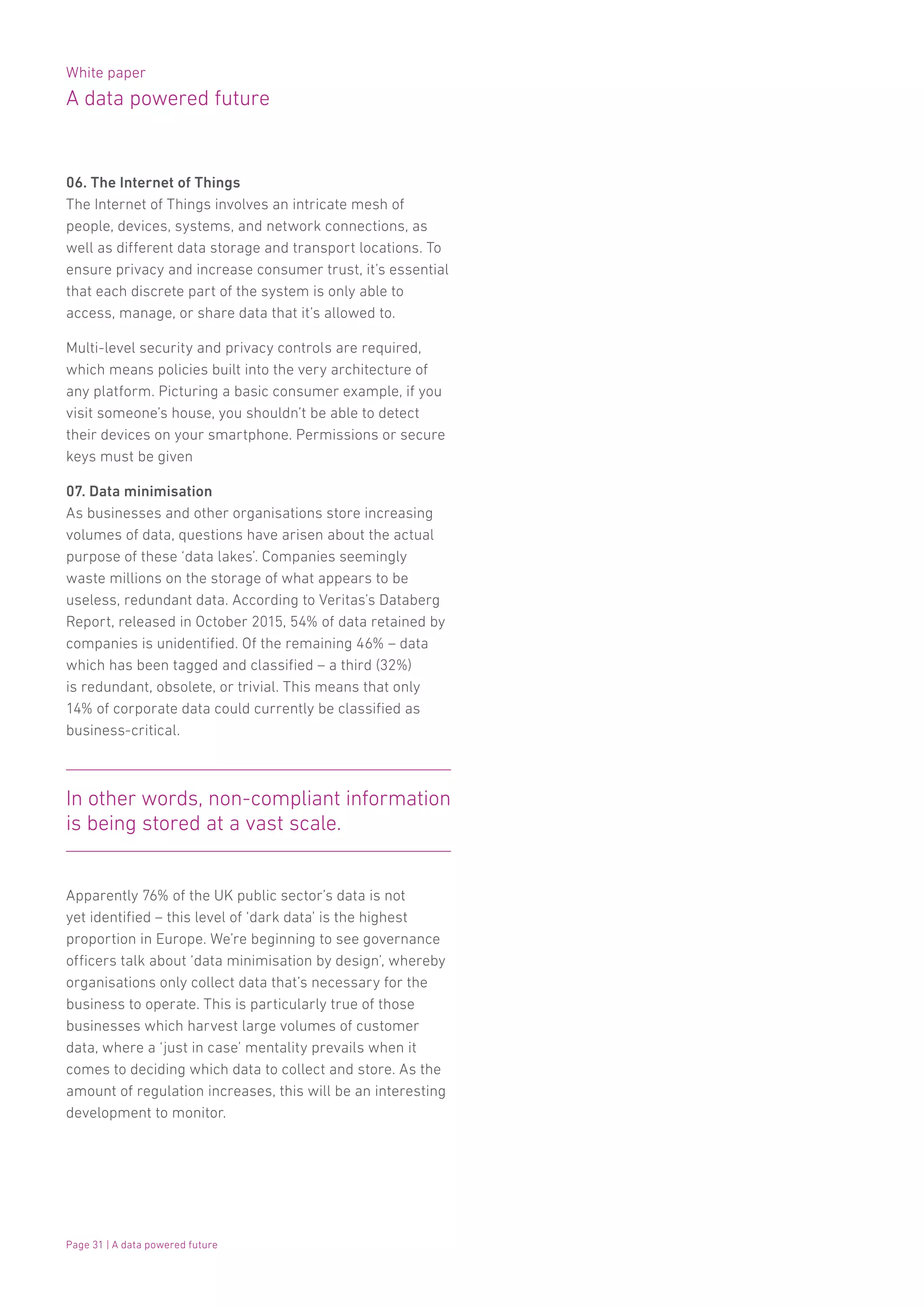 White paper
A data powered future
Page 31 | A data powered future
06. The Internet of Things
The Internet of Things involves an intricate mesh of
people, devices, systems, and network connections, as
well as different data storage and transport locations. To
ensure privacy and increase consumer trust, it’s essential
that each discrete part of the system is only able to
access, manage, or share data that it’s allowed to.
Multi-level security and privacy controls are required,
which means policies built into the very architecture of
any platform. Picturing a basic consumer example, if you
visit someone’s house, you shouldn’t be able to detect
their devices on your smartphone. Permissions or secure
keys must be given
07. Data minimisation
As businesses and other organisations store increasing
volumes of data, questions have arisen about the actual
purpose of these ‘data lakes’. Companies seemingly
waste millions on the storage of what appears to be
useless, redundant data. According to Veritas’s Databerg
Report, released in October 2015, 54% of data retained by
companies is unidentified. Of the remaining 46% – data
which has been tagged and classified – a third (32%)
is redundant, obsolete, or trivial. This means that only
14% of corporate data could currently be classified as
business-critical.
Apparently 76% of the UK public sector’s data is not
yet identified – this level of ‘dark data’ is the highest
proportion in Europe. We’re beginning to see governance
officers talk about ‘data minimisation by design’, whereby
organisations only collect data that’s necessary for the
business to operate. This is particularly true of those
businesses which harvest large volumes of customer
data, where a ‘just in case’ mentality prevails when it
comes to deciding which data to collect and store. As the
amount of regulation increases, this will be an interesting
development to monitor.
In other words, non-compliant information
is being stored at a vast scale.
 