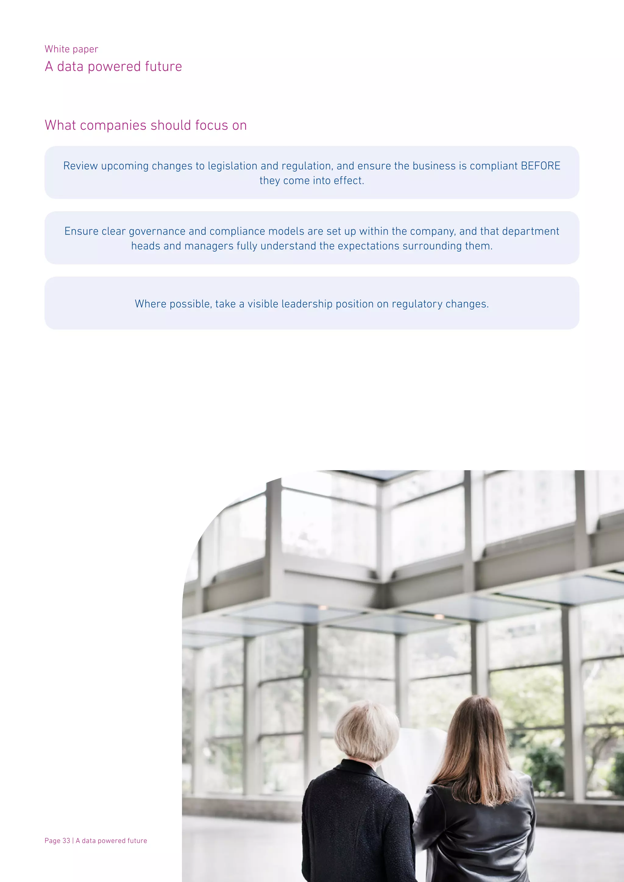 White paper
A data powered future
Page 33 | A data powered future
What companies should focus on
Review upcoming changes to legislation and regulation, and ensure the business is compliant BEFORE
they come into effect.
Ensure clear governance and compliance models are set up within the company, and that department
heads and managers fully understand the expectations surrounding them.
Where possible, take a visible leadership position on regulatory changes.
 