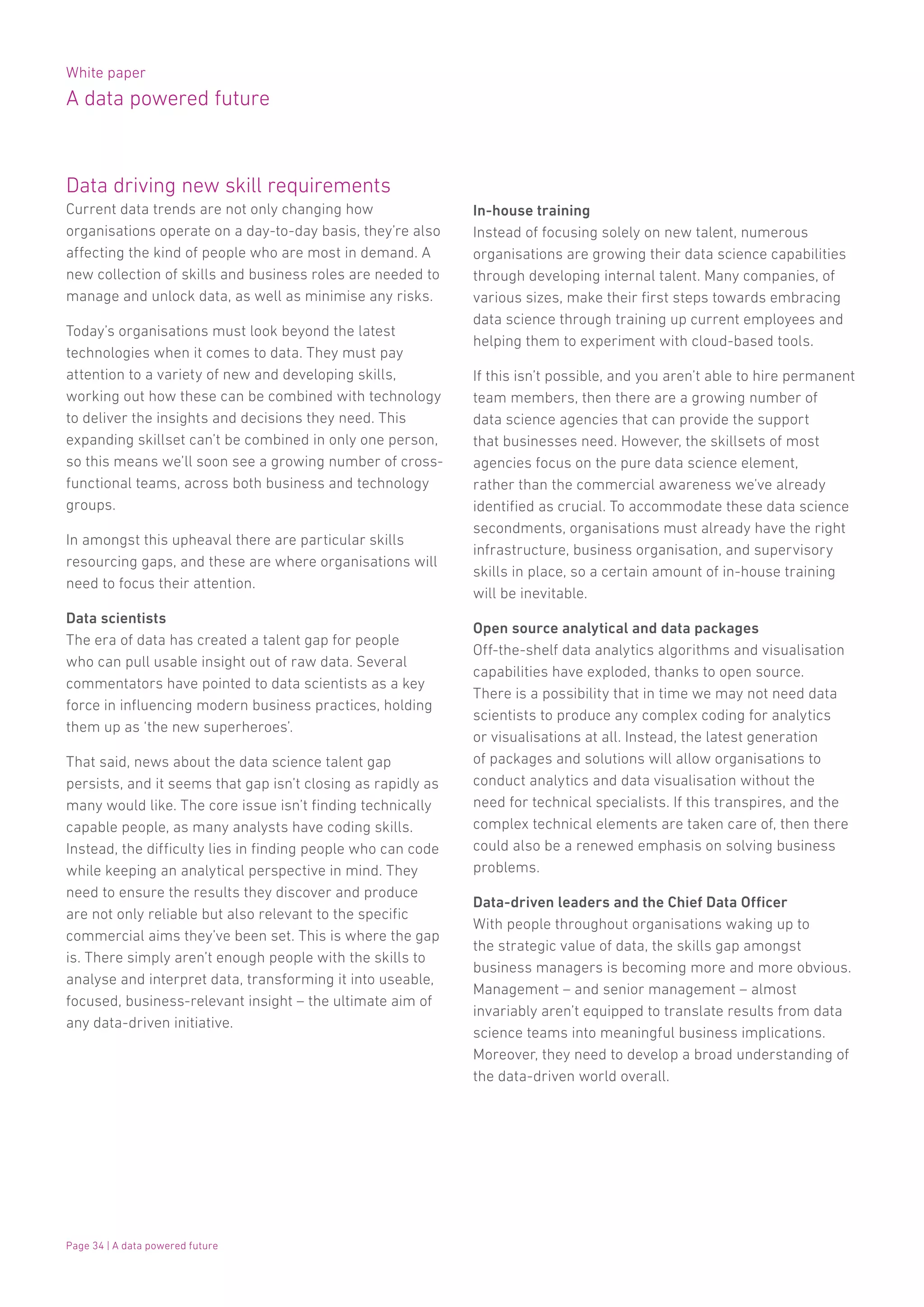 White paper
A data powered future
Page 34 | A data powered future
Data driving new skill requirements
Current data trends are not only changing how
organisations operate on a day-to-day basis, they’re also
affecting the kind of people who are most in demand. A
new collection of skills and business roles are needed to
manage and unlock data, as well as minimise any risks.
Today’s organisations must look beyond the latest
technologies when it comes to data. They must pay
attention to a variety of new and developing skills,
working out how these can be combined with technology
to deliver the insights and decisions they need. This
expanding skillset can’t be combined in only one person,
so this means we’ll soon see a growing number of cross-
functional teams, across both business and technology
groups.
In amongst this upheaval there are particular skills
resourcing gaps, and these are where organisations will
need to focus their attention.
Data scientists
The era of data has created a talent gap for people
who can pull usable insight out of raw data. Several
commentators have pointed to data scientists as a key
force in influencing modern business practices, holding
them up as ‘the new superheroes’.
That said, news about the data science talent gap
persists, and it seems that gap isn’t closing as rapidly as
many would like. The core issue isn’t finding technically
capable people, as many analysts have coding skills.
Instead, the difficulty lies in finding people who can code
while keeping an analytical perspective in mind. They
need to ensure the results they discover and produce
are not only reliable but also relevant to the specific
commercial aims they’ve been set. This is where the gap
is. There simply aren’t enough people with the skills to
analyse and interpret data, transforming it into useable,
focused, business-relevant insight – the ultimate aim of
any data-driven initiative.
In-house training
Instead of focusing solely on new talent, numerous
organisations are growing their data science capabilities
through developing internal talent. Many companies, of
various sizes, make their first steps towards embracing
data science through training up current employees and
helping them to experiment with cloud-based tools.
If this isn’t possible, and you aren’t able to hire permanent
team members, then there are a growing number of
data science agencies that can provide the support
that businesses need. However, the skillsets of most
agencies focus on the pure data science element,
rather than the commercial awareness we’ve already
identified as crucial. To accommodate these data science
secondments, organisations must already have the right
infrastructure, business organisation, and supervisory
skills in place, so a certain amount of in-house training
will be inevitable.
Open source analytical and data packages
Off-the-shelf data analytics algorithms and visualisation
capabilities have exploded, thanks to open source.
There is a possibility that in time we may not need data
scientists to produce any complex coding for analytics
or visualisations at all. Instead, the latest generation
of packages and solutions will allow organisations to
conduct analytics and data visualisation without the
need for technical specialists. If this transpires, and the
complex technical elements are taken care of, then there
could also be a renewed emphasis on solving business
problems.
Data-driven leaders and the Chief Data Officer
With people throughout organisations waking up to
the strategic value of data, the skills gap amongst
business managers is becoming more and more obvious.
Management – and senior management – almost
invariably aren’t equipped to translate results from data
science teams into meaningful business implications.
Moreover, they need to develop a broad understanding of
the data-driven world overall.
 