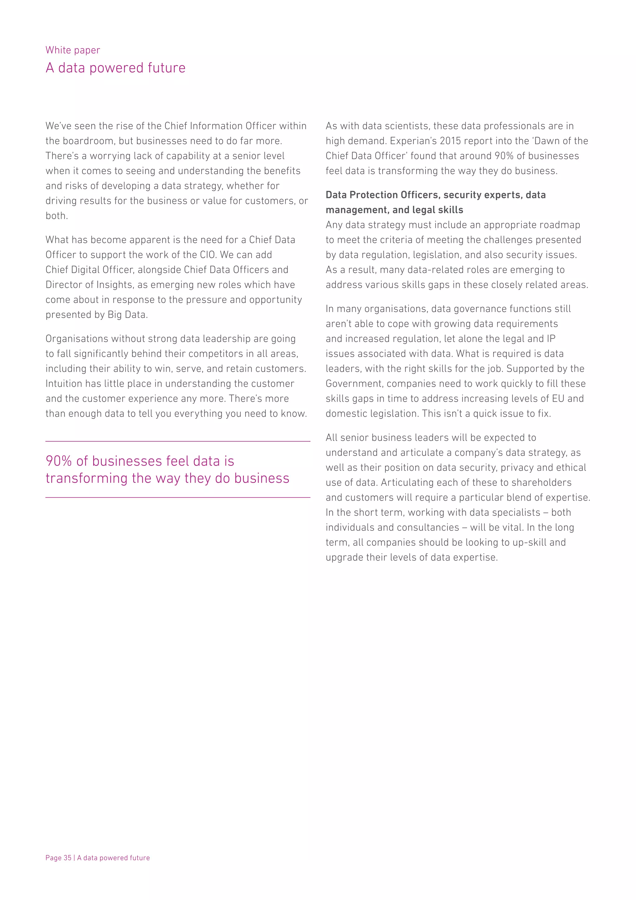 White paper
A data powered future
Page 35 | A data powered future
We’ve seen the rise of the Chief Information Officer within
the boardroom, but businesses need to do far more.
There’s a worrying lack of capability at a senior level
when it comes to seeing and understanding the benefits
and risks of developing a data strategy, whether for
driving results for the business or value for customers, or
both.
What has become apparent is the need for a Chief Data
Officer to support the work of the CIO. We can add
Chief Digital Officer, alongside Chief Data Officers and
Director of Insights, as emerging new roles which have
come about in response to the pressure and opportunity
presented by Big Data.
Organisations without strong data leadership are going
to fall significantly behind their competitors in all areas,
including their ability to win, serve, and retain customers.
Intuition has little place in understanding the customer
and the customer experience any more. There’s more
than enough data to tell you everything you need to know.
90% of businesses feel data is
transforming the way they do business
As with data scientists, these data professionals are in
high demand. Experian’s 2015 report into the ‘Dawn of the
Chief Data Officer’ found that around 90% of businesses
feel data is transforming the way they do business.
Data Protection Officers, security experts, data
management, and legal skills
Any data strategy must include an appropriate roadmap
to meet the criteria of meeting the challenges presented
by data regulation, legislation, and also security issues.
As a result, many data-related roles are emerging to
address various skills gaps in these closely related areas.
In many organisations, data governance functions still
aren’t able to cope with growing data requirements
and increased regulation, let alone the legal and IP
issues associated with data. What is required is data
leaders, with the right skills for the job. Supported by the
Government, companies need to work quickly to fill these
skills gaps in time to address increasing levels of EU and
domestic legislation. This isn’t a quick issue to fix.
All senior business leaders will be expected to
understand and articulate a company’s data strategy, as
well as their position on data security, privacy and ethical
use of data. Articulating each of these to shareholders
and customers will require a particular blend of expertise.
In the short term, working with data specialists – both
individuals and consultancies – will be vital. In the long
term, all companies should be looking to up-skill and
upgrade their levels of data expertise.
 