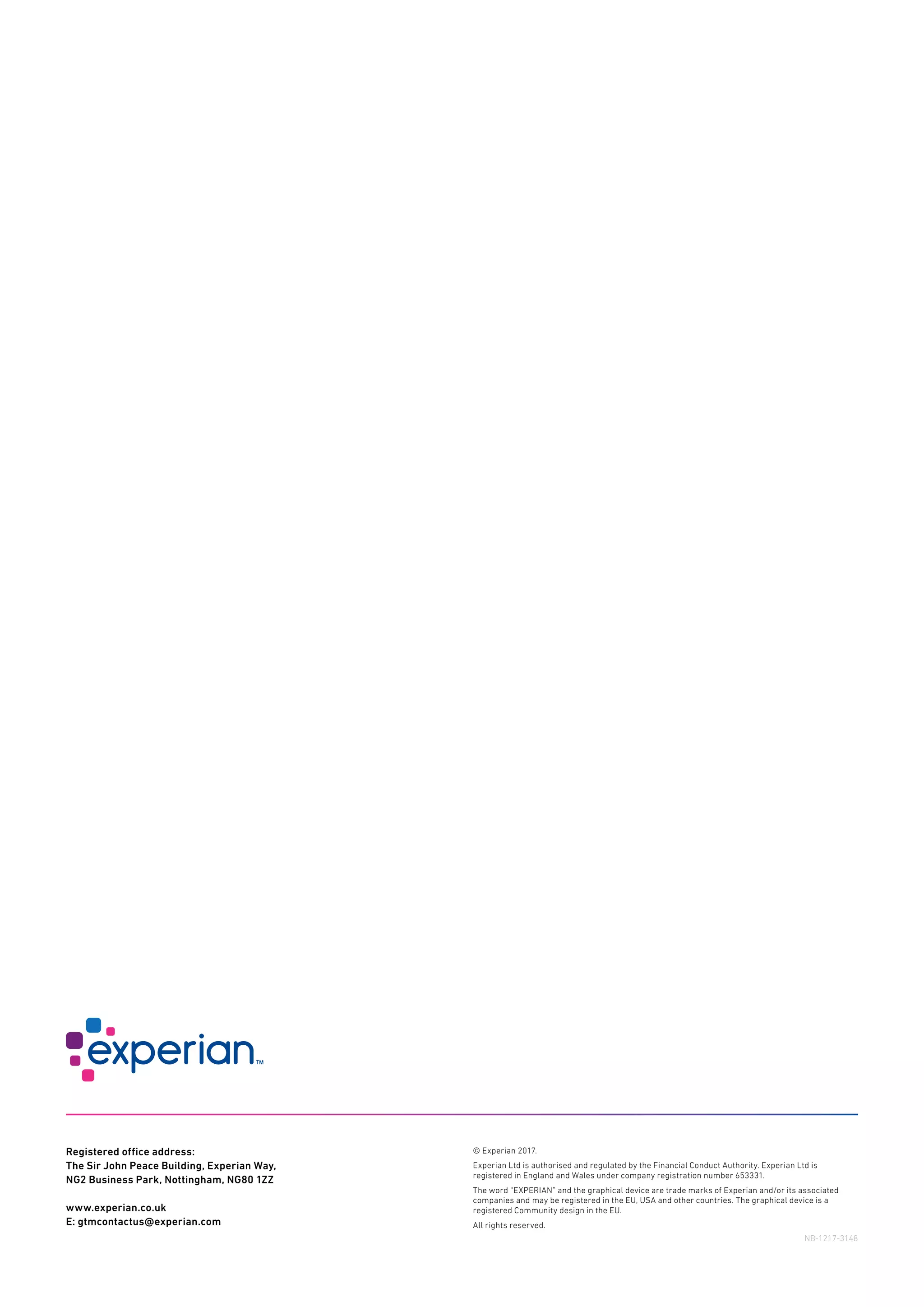 © Experian 2017.
Experian Ltd is authorised and regulated by the Financial Conduct Authority. Experian Ltd is
registered in England and Wales under company registration number 653331.
The word “EXPERIAN” and the graphical device are trade marks of Experian and/or its associated
companies and may be registered in the EU, USA and other countries. The graphical device is a
registered Community design in the EU.
All rights reserved.
Registered office address:
The Sir John Peace Building, Experian Way,
NG2 Business Park, Nottingham, NG80 1ZZ
www.experian.co.uk
E: gtmcontactus@experian.com
NB-1217-3148
 