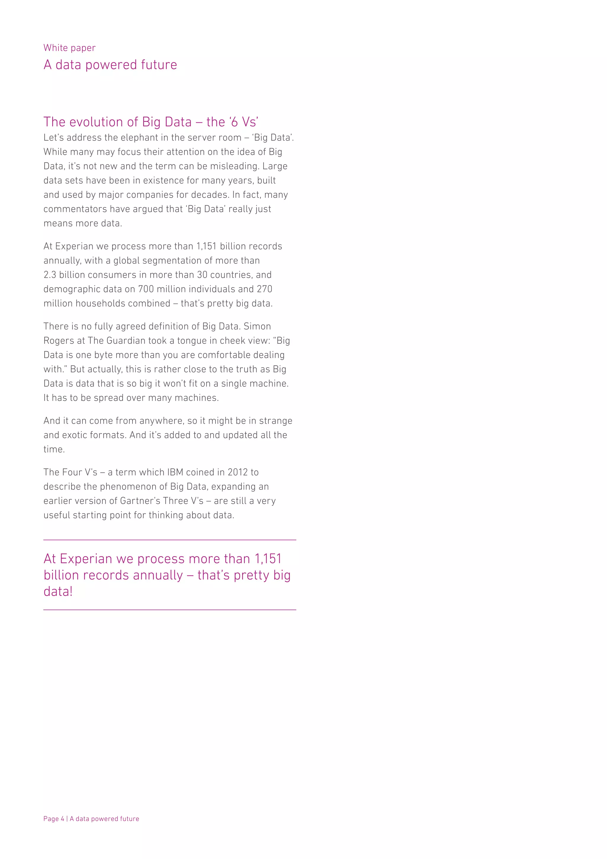 White paper
A data powered future
Page 4 | A data powered future
The evolution of Big Data – the ‘6 Vs’
Let’s address the elephant in the server room – ‘Big Data’.
While many may focus their attention on the idea of Big
Data, it’s not new and the term can be misleading. Large
data sets have been in existence for many years, built
and used by major companies for decades. In fact, many
commentators have argued that ‘Big Data’ really just
means more data.
At Experian we process more than 1,151 billion records
annually, with a global segmentation of more than
2.3 billion consumers in more than 30 countries, and
demographic data on 700 million individuals and 270
million households combined – that’s pretty big data.
There is no fully agreed definition of Big Data. Simon
Rogers at The Guardian took a tongue in cheek view: “Big
Data is one byte more than you are comfortable dealing
with.” But actually, this is rather close to the truth as Big
Data is data that is so big it won’t fit on a single machine.
It has to be spread over many machines.
And it can come from anywhere, so it might be in strange
and exotic formats. And it’s added to and updated all the
time.
The Four V’s – a term which IBM coined in 2012 to
describe the phenomenon of Big Data, expanding an
earlier version of Gartner’s Three V’s – are still a very
useful starting point for thinking about data.
At Experian we process more than 1,151
billion records annually – that’s pretty big
data!
 