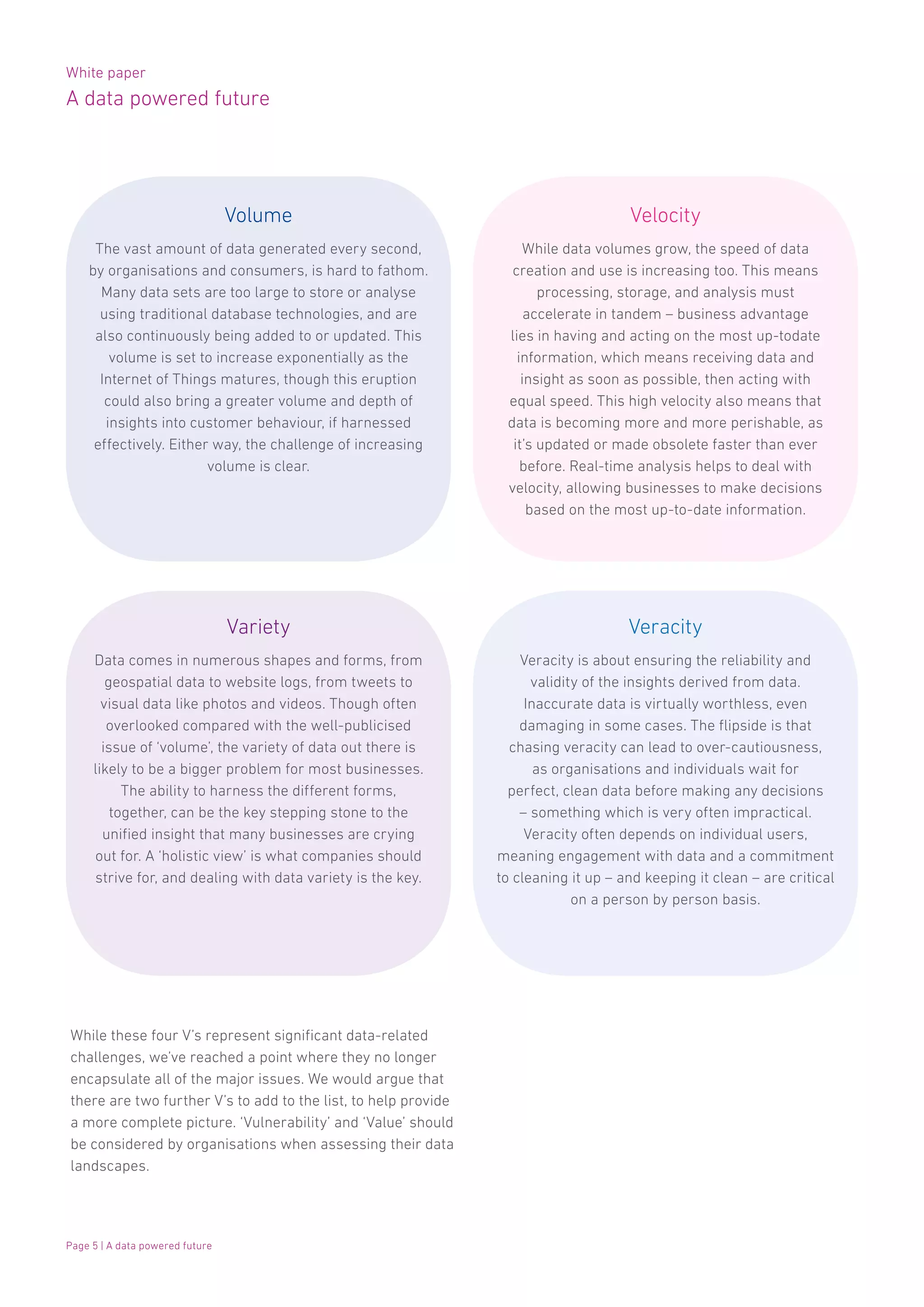 White paper
A data powered future
Page 5 | A data powered future
While these four V’s represent significant data-related
challenges, we’ve reached a point where they no longer
encapsulate all of the major issues. We would argue that
there are two further V’s to add to the list, to help provide
a more complete picture. ‘Vulnerability’ and ‘Value’ should
be considered by organisations when assessing their data
landscapes.
Data comes in numerous shapes and forms, from
geospatial data to website logs, from tweets to
visual data like photos and videos. Though often
overlooked compared with the well-publicised
issue of ‘volume’, the variety of data out there is
likely to be a bigger problem for most businesses.
The ability to harness the different forms,
together, can be the key stepping stone to the
unified insight that many businesses are crying
out for. A ‘holistic view’ is what companies should
strive for, and dealing with data variety is the key.
While data volumes grow, the speed of data
creation and use is increasing too. This means
processing, storage, and analysis must
accelerate in tandem – business advantage
lies in having and acting on the most up-todate
information, which means receiving data and
insight as soon as possible, then acting with
equal speed. This high velocity also means that
data is becoming more and more perishable, as
it’s updated or made obsolete faster than ever
before. Real-time analysis helps to deal with
velocity, allowing businesses to make decisions
based on the most up-to-date information.
Veracity is about ensuring the reliability and
validity of the insights derived from data.
Inaccurate data is virtually worthless, even
damaging in some cases. The flipside is that
chasing veracity can lead to over-cautiousness,
as organisations and individuals wait for
perfect, clean data before making any decisions
– something which is very often impractical.
Veracity often depends on individual users,
meaning engagement with data and a commitment
to cleaning it up – and keeping it clean – are critical
on a person by person basis.
The vast amount of data generated every second,
by organisations and consumers, is hard to fathom.
Many data sets are too large to store or analyse
using traditional database technologies, and are
also continuously being added to or updated. This
volume is set to increase exponentially as the
Internet of Things matures, though this eruption
could also bring a greater volume and depth of
insights into customer behaviour, if harnessed
effectively. Either way, the challenge of increasing
volume is clear.
Volume
Variety
Velocity
Veracity
 