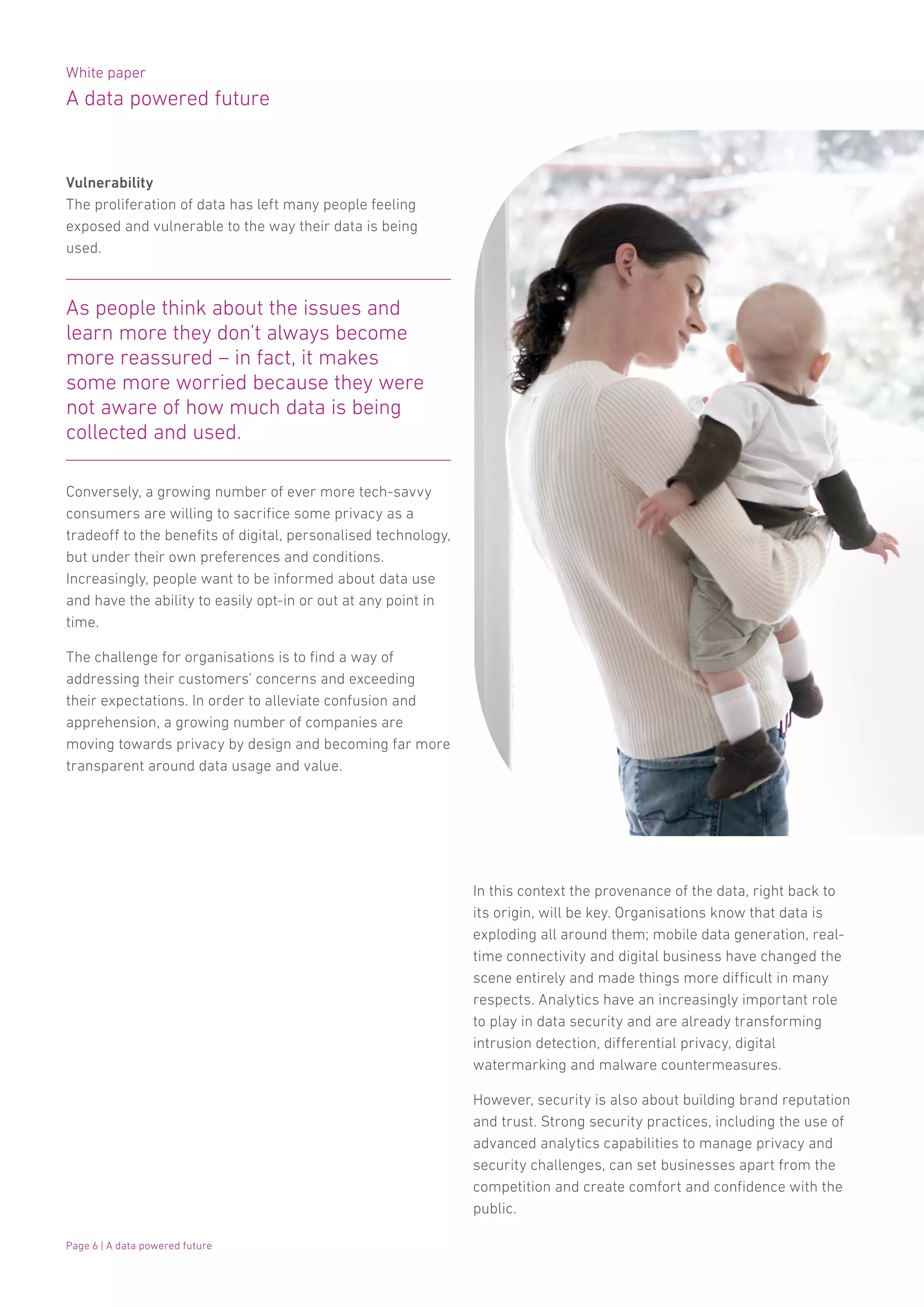White paper
A data powered future
Page 6 | A data powered future
Vulnerability
The proliferation of data has left many people feeling
exposed and vulnerable to the way their data is being
used.
Conversely, a growing number of ever more tech-savvy
consumers are willing to sacrifice some privacy as a
tradeoff to the benefits of digital, personalised technology,
but under their own preferences and conditions.
Increasingly, people want to be informed about data use
and have the ability to easily opt-in or out at any point in
time.
The challenge for organisations is to find a way of
addressing their customers’ concerns and exceeding
their expectations. In order to alleviate confusion and
apprehension, a growing number of companies are
moving towards privacy by design and becoming far more
transparent around data usage and value.
In this context the provenance of the data, right back to
its origin, will be key. Organisations know that data is
exploding all around them; mobile data generation, real-
time connectivity and digital business have changed the
scene entirely and made things more difficult in many
respects. Analytics have an increasingly important role
to play in data security and are already transforming
intrusion detection, differential privacy, digital
watermarking and malware countermeasures.
However, security is also about building brand reputation
and trust. Strong security practices, including the use of
advanced analytics capabilities to manage privacy and
security challenges, can set businesses apart from the
competition and create comfort and confidence with the
public.
As people think about the issues and
learn more they don’t always become
more reassured – in fact, it makes
some more worried because they were
not aware of how much data is being
collected and used.
 