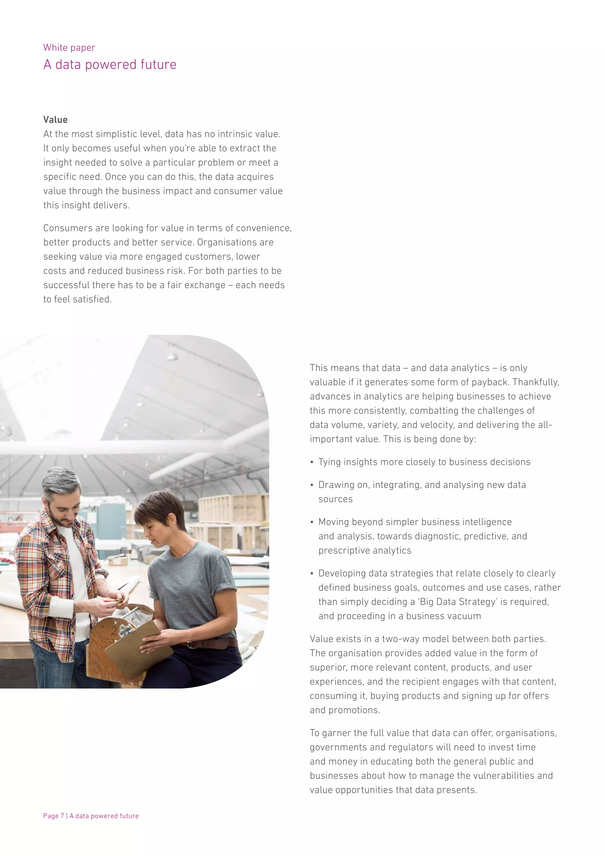 White paper
A data powered future
Page 7 | A data powered future
Value
At the most simplistic level, data has no intrinsic value.
It only becomes useful when you’re able to extract the
insight needed to solve a particular problem or meet a
specific need. Once you can do this, the data acquires
value through the business impact and consumer value
this insight delivers.
Consumers are looking for value in terms of convenience,
better products and better service. Organisations are
seeking value via more engaged customers, lower
costs and reduced business risk. For both parties to be
successful there has to be a fair exchange – each needs
to feel satisfied.
This means that data – and data analytics – is only
valuable if it generates some form of payback. Thankfully,
advances in analytics are helping businesses to achieve
this more consistently, combatting the challenges of
data volume, variety, and velocity, and delivering the all-
important value. This is being done by:
•	 Tying insights more closely to business decisions
•	 Drawing on, integrating, and analysing new data
sources
•	 Moving beyond simpler business intelligence
and analysis, towards diagnostic, predictive, and
prescriptive analytics
•	 Developing data strategies that relate closely to clearly
defined business goals, outcomes and use cases, rather
than simply deciding a ‘Big Data Strategy’ is required,
and proceeding in a business vacuum
Value exists in a two-way model between both parties.
The organisation provides added value in the form of
superior, more relevant content, products, and user
experiences, and the recipient engages with that content,
consuming it, buying products and signing up for offers
and promotions.
To garner the full value that data can offer, organisations,
governments and regulators will need to invest time
and money in educating both the general public and
businesses about how to manage the vulnerabilities and
value opportunities that data presents.
 