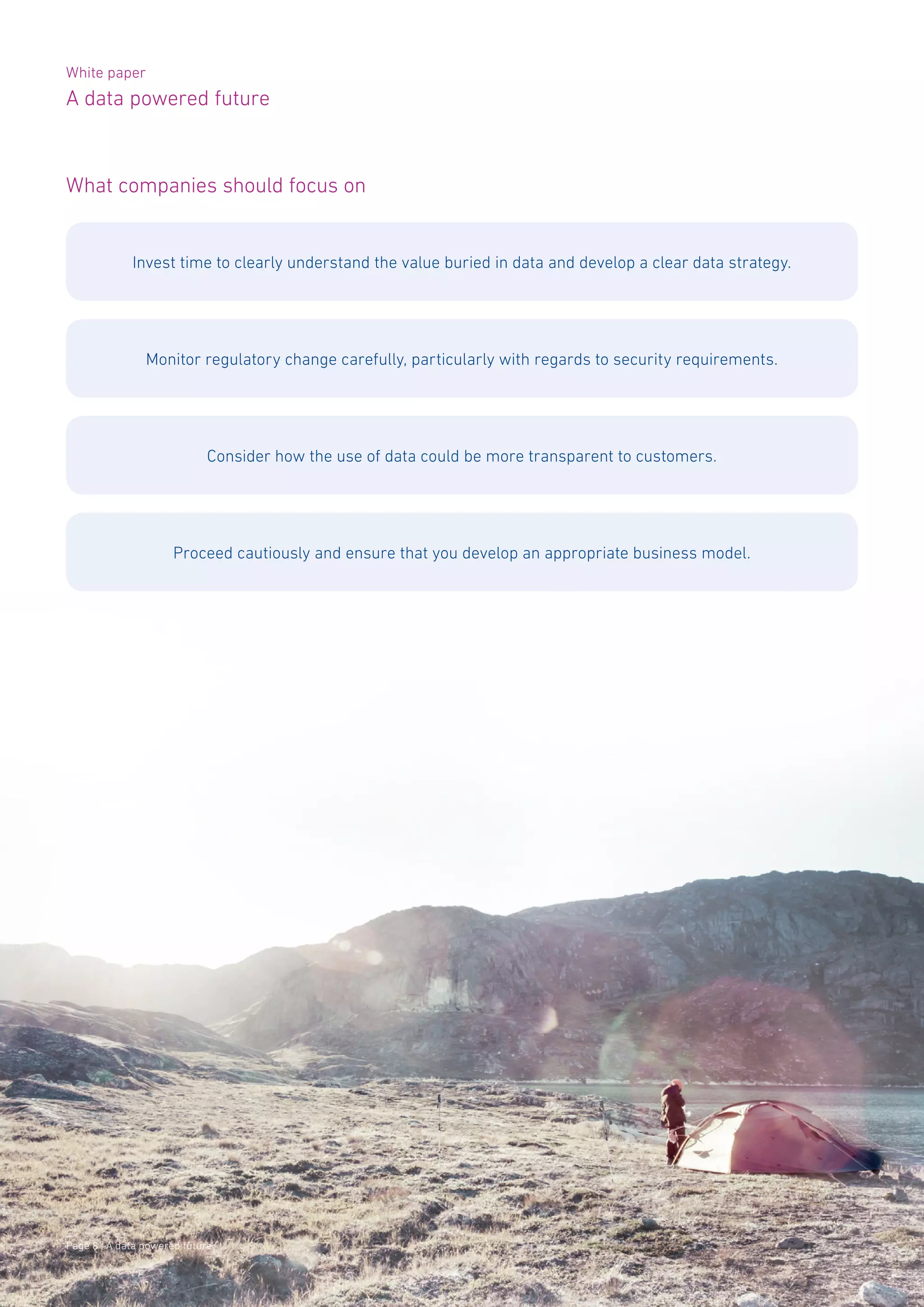 White paper
A data powered future
Page 8 | A data powered future
What companies should focus on
Invest time to clearly understand the value buried in data and develop a clear data strategy.
Monitor regulatory change carefully, particularly with regards to security requirements.
Consider how the use of data could be more transparent to customers.
Proceed cautiously and ensure that you develop an appropriate business model.
 