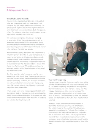 White paper
A data powered future
Page 10 | A data powered future
New attitudes, same standards
However, in the digitalised world there is evidence that
value and convenience are in fact superseding trust
concerns. But that doesn’t mean that organisations can
get away with anything less than the highest standards
when it comes to using personal data. Quite the opposite,
in fact. The problems arise when something goes wrong –
reputation is damaged and trust is lost.
It is worth considering how attitudes are changing
by generation. 50% of the working population will be
Millennials or younger by 2020, a demographic group
which has demonstrated a much more relaxed attitude
toward sharing personal information with brands in a fair
value exchange than older age groups.
However, there is plenty of evidence that convenience is
in fact the primary driver for all generations already. In a
recent survey looking at attitudes toward secure real-
time exchange of bank statements, which consumers
consent to provide in support of a credit application, 85%
of respondents said that they believe banks should offer
the service. Furthermore, 75% said they are happy for
automatic updates of their data to be used to help avoid
any repayment issues.
One thing is certain: today’s consumers are far more
aware of the value of their data. They recognise that they
own their data and accept the responsibilities that come
with this ownership. That said, this increased awareness
has not meant that more consumers are shying away
from sharing their data, nor has it therefore hampered
the growth of the data market.
In fact, people seem to be increasingly comfortable with
sharing their data, on their own terms. A recent Experian
survey found that 69% were happy for brands to use their
personal information to send them discounts on products
and services that they really want.
Trust from transparency
Transparency is essential. Customers are far more willing
to share data with brands they trust and are already loyal
to. This means respecting and protecting privacy. Omni-
channel marketing and sales are now a reality, and they
truly put the consumer at the heart of business. This
means bigger data volumes, which, in turn, mean more
focus on security. Consumers need to know that their data
is safe, and the more they share, the more important that
becomes.
Moreover, people need to feel that they can have a
channel for challenging accuracy with data holders.
One holistic model for this could be “ethical business
regulation” as positioned by Professor Chris Hodges – a
clear measure and message that reassures consumers
that all businesses must meet a certain, agreed ethical
standard. There needs to be more encouragement for
businesses to act ethically, but businesses should seek to
resolve complaints from data subjects directly in the first
place.
 