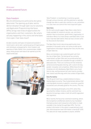 White paper
A data powered future
Page 12 | A data powered future
Data freedom
We are witnessing one particularly disruptive
data trend. The opening up of data, and its
democratisation through open source solutions
and Application Programming Interfaces
(APIs), brings new kinds of opportunities for
organisations and their customers. But what’s
actually happening in this arena and what does
more open, freer data mean?
As data volumes and types increased and evolved in
recent years, we’ve seen a growing group of organisations
and individuals campaigning for more freedom and
openness of data. Rather than cloistered data, hidden
away, these groups want data to be opened up to the
digital landscape.
‘Data Freedom’ is manifesting in numerous guises
through various channels, with the potential to radically
change how data is used, who controls its use, and where
it is used. Here are some of the most important types.
Open Data
As the name would suggest, Open Data is data that is
made available for anyone to access, use, and share,
whether they’re a business, government, organisation, or
individual. Many of us have always used Open Data, it just
hasn’t had that label before. Now we have a brand name
for this kind of information.
The Open Data trend is becoming significantly more
prevalent in the public sector, but some private sector
organisations have begun dipping their toes into the seas
of Open Data too.
Many commentators see a potential gold rush from
the rise of Open Data. The land grab has certainly
materialised, as Open Data sets are proliferating fast,
with millions of data sets available through a handful of
dedicated sites. There are numerous formal initiatives
aimed at promoting data sharing, with a view to driving
greater innovation and competition. While these formal
initiatives are still developing, Open Data is very much
here to stay, and businesses will soon have to consider
their stance and offerings within the context of Open Data.
Data Portability
The UK government has a stated ambition to have a
leading digital economy. They fundamentally believe that
a strong digital economy is good for consumers, good for
businesses and ultimately good for the country. This has
been a developing philosophy since 2012, when they
launched the miData initiative, and the sentiment has
become increasingly visible in both UK and EU legislation
and regulation.
More recently the focus has switched to banking, where
the Competition and Markets Authority has mandated
that bank product and transaction information is made
available in the market through Open APIs. The first
product information in this space is expected early next
year and transaction level information is due by Q1 2018.
This data will be made available to anyone, whether
 