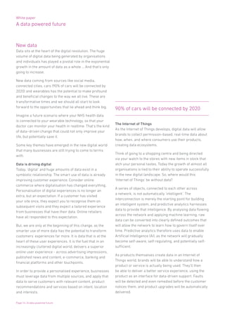 White paper
A data powered future
Page 14 | A data powered future
New data
Data sits at the heart of the digital revolution. The huge
volume of digital data being generated by organisations
and individuals has played a pivotal role in the exponential
growth in the amount of data as a whole … And that’s only
going to increase.
New data coming from sources like social media,
connected cities, cars (90% of cars will be connected by
2020) and wearables has the potential to make profound
and beneficial changes to the way we all live. These are
transformative times and we should all start to look
forward to the opportunities that lie ahead and think big.
Imagine a future scenario where your NHS health data
is connected to your wearable technology, so that your
doctor can monitor your health in realtime. That’s the kind
of data–driven change that could not only improve your
life, but potentially save it.
Some key themes have emerged in the new digital world
that many businesses are still trying to come to terms
with.
Data is driving digital
Today, ‘digital’ and huge amounts of data exist in a
symbiotic relationship. The smart use of data is already
improving customer experience. Consider online
commerce where digitalisation has changed everything.
Personalisation of digital experiences is no longer an
extra, but an expectation. If a customer has visited
your site once, they expect you to recognise them on
subsequent visits and they expect a tailored experience
from businesses that have their data. Online retailers
have all responded to this expectation.
But, we are only at the beginning of this change, as the
smarter use of more data has the potential to transform
customers’ experiences far more. It is data that is at the
heart of these user experiences. It is the fuel that in an
increasingly cluttered digital world, delivers a superior
online user experience - across advertising impressions,
published news and content, e-commerce, banking and
financial platforms and other touchpoints.
In order to provide a personalised experience, businesses
must leverage data from multiple sources, and apply that
data to serve customers with relevant content, product
recommendations and services based on intent, location
and interests.
The Internet of Things
As the Internet of Things develops, digital data will allow
brands to collect permission-based, real-time data about
how, when, and where consumers use their products,
creating data ecosystems.
Think of going to a shopping centre and being directed
via your watch to the stores with new items in stock that
atch your personal tastes. Today the growth of almost all
organisations is tied to their ability to operate successfully
in the new digital landscape. So, where would this
‘Internet of Things’ be without data?
A series of objects, connected to each other across
a network, is not automatically ‘intelligent’. The
interconnection is merely the starting point for building
an intelligent system, and predictive analytics harnesses
data to provide that intelligence. By analysing data flowing
across the network and applying machine learning, raw
data can be converted into clearly defined outcomes that
will allow the network to learn how to govern itself over
time. Predictive analytics therefore uses data to enable
Artificial Intelligence (AI), as the network will gradually
become self-aware, self-regulating, and potentially self-
sufficient.
As products themselves create data in an Internet of
Things world, brands will be able to understand how a
product or service is actually being used. They’ll then
be able to deliver a better service experience, using the
product as an interface for data-driven support. Faults
will be detected and even remedied before the customer
notices them, and product upgrades will be automatically
delivered.
90% of cars will be connected by 2020
 