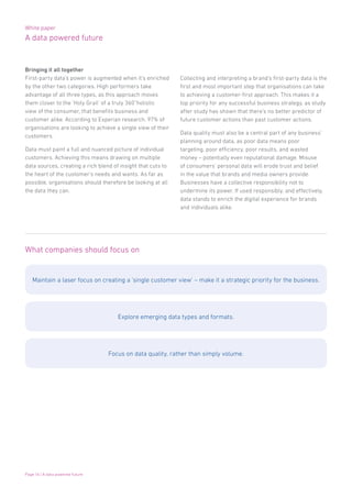 White paper
A data powered future
Page 16 | A data powered future
Bringing it all together
First-party data’s power is augmented when it’s enriched
by the other two categories. High performers take
advantage of all three types, as this approach moves
them closer to the ‘Holy Grail’ of a truly 360˚holistic
view of the consumer, that benefits business and
customer alike. According to Experian research, 97% of
organisations are looking to achieve a single view of their
customers.
Data must paint a full and nuanced picture of individual
customers. Achieving this means drawing on multiple
data sources, creating a rich blend of insight that cuts to
the heart of the customer’s needs and wants. As far as
possible, organisations should therefore be looking at all
the data they can.
What companies should focus on
Maintain a laser focus on creating a ‘single customer view’ – make it a strategic priority for the business.
Explore emerging data types and formats.
Focus on data quality, rather than simply volume.
Collecting and interpreting a brand’s first-party data is the
first and most important step that organisations can take
to achieving a customer-first approach. This makes it a
top priority for any successful business strategy, as study
after study has shown that there’s no better predictor of
future customer actions than past customer actions.
Data quality must also be a central part of any business’
planning around data, as poor data means poor
targeting, poor efficiency, poor results, and wasted
money – potentially even reputational damage. Misuse
of consumers’ personal data will erode trust and belief
in the value that brands and media owners provide.
Businesses have a collective responsibility not to
undermine its power. If used responsibly, and effectively,
data stands to enrich the digital experience for brands
and individuals alike.
 