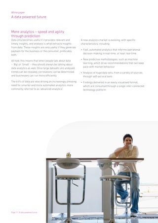 White paper
A data powered future
Page 17 | A data powered future
More analytics – speed and agility
through prediction
Data only becomes useful if it provides relevant and
timely insights, and analysis is what extracts insights
from data. These insights are only useful if they generate
payback for the business or the consumer, preferably
both.
All told, this means that when people talk about data
– ‘Big’ or ‘Small’ – they should always be talking about
data analytics as well. Once large datasets are analysed,
trends can be revealed, correlations can be determined,
and businesses can run more efficiently.
The 6 V’s of data are also driving an increasingly pressing
need for smarter and more automated analytics, more
commonly referred to as ‘advanced analytics’.
A new analytics market is evolving, with specific
characteristics, including:
•	 Fast, automated analytics that informs operational
decision-making in real-time, or near real-time
•	 New predictive methodologies, such as machine
learning, which drive recommendations that can keep
pace with market behaviour
•	 Analysis of huge data sets, from a variety of sources,
through self-service tools
•	 Findings delivered in an easily visualised format,
which are consumed through a single inter-connected
technology platform
 