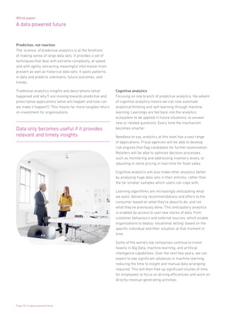 White paper
A data powered future
Page 18 | A data powered future
Prediction, not reaction
The ‘science’ of predictive analytics is at the forefront
of making sense of large data sets. It provides a set of
techniques that deal with extreme complexity, at speed
and with agility, extracting meaningful information from
present as well as historical data sets. It spots patterns
in data and predicts unknowns, future outcomes, and
trends.
Traditional analytics insights and descriptions (what
happened and why?) are moving towards predictive and
prescriptive applications (what will happen and how can
we make it happen?). This means far more tangible return
on investment for organisations.
Cognitive analytics
Focusing on one branch of predictive analytics, the advent
of cognitive analytics means we can now automate
analytical thinking and self-learning through machine
learning. Learnings are fed back into the analytics
ecosystem to be applied in future situations, to answer
new or related questions. Every time the mechanism
becomes smarter.
Needless to say, analytics at this level has a vast range
of applications. Fraud agencies will be able to develop
risk engines that flag candidates for further examination.
Retailers will be able to optimise decision processes
such as monitoring and addressing inventory levels, or
adjusting in-store pricing in real-time for flash sales.
Cognitive analytics will also make other analytics better
by analysing huge data sets in their entirety, rather than
the far smaller samples which users can cope with.
Learning algorithms are increasingly anticipating what
we want, delivering recommendations and offers to the
consumer based on what they’re about to do, and not
what they’ve previously done. This anticipatory analytics
is enabled by access to vast new stores of data, from
customer behaviours and external sources, which enable
organisations to deploy ‘situational selling’ based on the
specific individual and their situation at that moment in
time.
Some of the world’s top companies continue to invest
heavily in Big Data, machine learning, and artificial
intelligence capabilities. Over the next few years, we can
expect to see significant advances in machine learning,
reducing the time to insight and manual data wrangling
required. This will then free up significant chunks of time
for employees to focus on driving efficiencies and work on
directly revenue-generating activities.
Data only becomes useful if it provides
relevant and timely insights
 