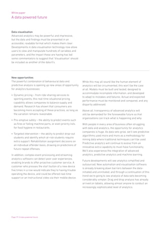 White paper
A data powered future
Page 19 | A data powered future
Data visualisation
Advanced analytics may be powerful and impressive,
but the data and findings must be presented in an
accessible, readable format which makes them clear.
Developments in data visualisation technology now allow
users to view and manipulate hundreds of variables and
parameters, and the impact these are having has led
some commentators to suggest that ‘Visualisation’ should
be included as another of the data V’s.
New opportunities
The powerful combination of behavioural data and
predictive analysis is opening up new areas of opportunity
for analytics businesses:
•	 Dynamic pricing – from ride-sharing services to
sporting events, this real-time situational pricing
capability allows companies to balance supply and
demand. Research has shown that consumers are
becoming more accepting of these practices, as long as
the variation remains reasonable.
•	 Pre-emptive safety – the ability to predict events such
as fires or failing machine parts, or even priority lists
for food hygiene in restaurants.
•	 Targeted intervention – the ability to predict drop-out
students and identify which at-risk students require
extra support. Rehabilitation assignment decisions on
an individual offender basis, drawing on predictions of
future repeat offenses.
In addition, complex event processing and streaming
analytics software can detect poor user experiences,
enabling brands to offer proactive customer service. A
customer who presses the start button of a new device
five times in a row would indicate they’re having trouble
operating the device, and could be offered real-time
support or an instructional video via their mobile device.
While this may all sound like the human element of
analytics will be circumvented, this won’t be the case
at all. Models must be built and tested, designed to
accommodate incomplete information, and developed
to adapt to mistakes and failures. Actual and expected
performance must be monitored and compared, and any
disparity addressed.
Above all, transparency of advanced analytics will
still be demanded for the foreseeable future so that
organisations can track what is happening and why.
With people in every area of business often struggling
with data and analytics, the opportunity for analytics
companies is huge. As data sets grow, we’ll see predictive
algorithms used more and more as a methodology for
mining data where traditional techniques can’t be used.
Predictive analytics will continue to evolve from an
innovative extra capability to must-have functionality.
We’ll also experience the integration of advanced
analytics, predictive analytics and machine learning.
Future developments will see analytics simplified and
outsourced. New automation and visualisation software
is already breaking down barriers between the data-
initiated and uninitiated, and through a continuation of this
trend we’re going to see analysis of data sets becoming
considerably simpler. Drag and drop analysis has already
arrived on tablets, allowing almost anyone to conduct an
increasingly sophisticated level of analytics.
 